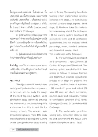 เทคโนโลยีสื่อสารการศึกษา154
ขั้นสรุปความคิดรวบยอด ขั้นฝึกทักษะ ขั้น
ประยุกต์ใช้ และขั้นประเมินผล กระบวนการ
เกมิฟิเคชั่นประกอบด้วย1)แต้มสะสม(Points)
2) เหรียญตราสัญลักษณ์ (Badges) 3) ล�ำดับ
ขั้น (Levels) 4) ตารางอันดับ (Leaderboard)
5) ความท้าทาย (Challenges)
	 2.	ผู้เรียนมีทักษะการแก้ปัญหาทาง
คณิตศาสตร์ ทักษะการเชื่อมโยงคณิตศาสตร์สู่
ชีวิตจริง และผลสัมฤทธิ์ทางการเรียนหลังเรียน
สูงกว่าก่อนเรียนอย่างมีนัยสําคัญทางสถิติที่
ระดับ .01
	 3.	ผู้เรียนมีความพึงพอใจต่อระบบการ
เรียนการสอนที่พัฒนาขึ้นอยู่ในระดับมาก
ค�ำส�ำคัญ: การเรียนการสอนแบบผสมผสาน
เกมิฟิเคชั่น การแก้ปัญหาทางคณิตศาสตร์
การเชื่อมโยงคณิตศาสตร์สู่ชีวิตจริง
ABSTRACT
	 Theobjectivesofthisresearchwere
tostudyandSynthesizethecomponents,
to develop, and to study the usage
of blended learning system using
gamification based learning to enhance
the mathematics problem-solving skills
and connection skills to real life for
primary schools. The research was
divided into 3 phases. Phase 1) to study
the components 2) develop the learning
systemusinggamification-basedlearning
and confirming 3) evaluating the effects
learning system implemented. Samples
comprise: First stage, 372 mathematics
teachers ; Second stage, Experts ; Third
stage, 35 Phathom Suksa Six students
from elementary school. The tools were
: 1) the learning system developed 2)
assessment forms and 3) satisfaction
questionnaire. Data was analyzed to find
percentage, mean, standard deviation
and dependent samples t-test.
The results were as the following :
	 1.	Thelearningsystemdeveloped
are 5 components: 1) Input 2) Process 3)
Controls 4) Output and 5) Feedback. The
teaching system was divided into two
phases as follows: 1) prepare learning
and teaching, 2) organize instructional
process in six steps i.e. presents the
problem, teaching have 4 activities
; (1) search (2) plan and select (3)
solve (4) share and check, summarize,
practice, apply and evaluation. Process
of gamification consisted of (1) Points
(2) Badges (3) Levels (4) Leaderboard (5)
Challenges.
	 2.	The mathematics problem-
solving skills, connection skills for real
life and achievement; the results were
statistically significant at 0.01 level
 