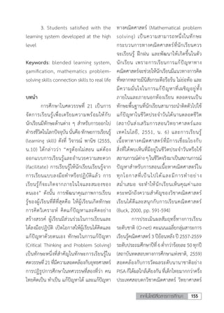 155เทคโนโลยีสื่อสารการศึกษา
	 3.	Students satisfied with the
learning system developed at the high
level
Keywords: blended learning system,
gamification, mathematics problem-
solving skills connection skills to real life
บทน�ำ	
	 การศึกษาในศตวรรษที่ 21 เป็นการ
จัดการเรียนรู้เพื่อเตรียมความพร้อมให้กับ
นักเรียนมีทักษะด้านต่าง ๆ สําหรับการออกไป
ดํารงชีวิตในโลกปัจจุบันนั่นคือทักษะการเรียนรู้
(learning skill) ดังที่ วิจารณ์ พานิช (2555,
น.10) ได้กล่าวว่า “ครูต้องไม่สอน แต่ต้อง
ออกแบบการเรียนรู้และอํานวยความสะดวก
(facilitate) การเรียนรู้ให้นักเรียนเรียนรู้จาก
การเรียนแบบลงมือทําหรือปฏิบัติแล้ว การ
เรียนรู้ก็จะเกิดจากภายในใจและสมองของ
ตนเอง” ดังนั้น การพัฒนาคุณภาพการเรียน
รู้ของผู้เรียนที่ดีที่สุดคือ ให้ผู้เรียนเกิดทักษะ
การคิดวิเคราะห์ คิดแก้ปัญหาและคิดอย่าง
สร้างสรรค์ ผู้เรียนมีส่วนร่วมในการเรียนและ
ได้ลงมือปฏิบัติ เปิดโอกาสให้ผู้เรียนได้คิดและ
แก้ปัญหาด้วยตนเอง ทักษะในการแก้ปัญหา
(Critical Thinking and Problem Solving)
เป็นทักษะหนึ่งที่ส�ำคัญในทักษะการเรียนรู้ใน
ศตวรรษที่21ที่มีความสอดคล้องกับยุทธศาสตร์
การปฏิรูปการศึกษาในทศวรรษที่สองที่ว่า คน
ไทยคิดเป็น ท�ำเป็น แก้ปัญหาได้ และแก้ปัญหา
ทางคณิตศาสตร์ (Mathematical problem
solving) เป็นความสามารถหนึ่งในทักษะ
กระบวนการทางคณิตศาสตร์ที่นักเรียนควร
จะเรียนรู้ ฝึกฝน และพัฒนาให้เกิดขึ้นในตัว
นักเรียน เพราะการเรียนการแก้ปัญหาทาง
คณิตศาสตร์จะช่วยให้นักเรียนมีแนวทางการคิด
ที่หลากหลายมีนิสัยกระตือรือร้น ไม่ย่อท้อ และ
มีความมั่นใจในการแก้ปัญหาที่เผชิญอยู่ทั้ง
ภายในและภายนอกห้องเรียน ตลอดจนเป็น
ทักษะพื้นฐานที่นักเรียนสามารถน�ำติดตัวไปใช้
แก้ปัญหาในชีวิตประจ�ำวันได้นานตลอดชีวิต
(สถาบันส่งเสริมการสอนวิทยาศาสตร์และ
เทคโนโลยี, 2551, น. 6) และการเรียนรู้
เนื้อหาทางคณิตศาสตร์ที่มีการเชื่อมโยงกับ
สิ่งที่ได้พบเห็นที่มีอยู่ในชีวิตประจ�ำวันหรือใช้
สถานการณ์ต่างๆในชีวิตจริงมาเป็นสถานการณ์
ปัญหาส�ำหรับการสอนเนื้อหาคณิตศาสตร์ใน
ทุกโอกาสที่เป็นไปได้และมีการท�ำอย่าง
สม�่ำเสมอ จะท�ำให้นักเรียนเห็นคุณค่าและ
ตระหนักถึงความส�ำคัญของวิชาคณิตศาสตร์
เรียนได้ดีและสนุกกับการเรียนคณิตศาสตร์
(Buck, 2000, pp. 591-594)
	 การประเมินผลสัมฤทธิ์ทางการเรียน
ระดับชาติ (O-net) คะแนนเฉลี่ยกลุ่มสาระการ
เรียนรู้คณิตศาสตร์ 3 ปีย้อนหลัง ปี 2557-2559
ระดับประถมศึกษาปีที่6ต�่ำกว่าร้อยละ50ทุกปี
(สถาบันทดสอบทางการศึกษาแห่งชาติ, 2559)
สอดคล้องกับการวัดผลระดับนานาชาติอย่าง
PISA ก็ได้ผลใกล้เคียงกัน ที่เด็กไทยมากกว่าครึ่ง
ประเทศสอบตกวิชาคณิตศาสตร์ วิทยาศาสตร์
 