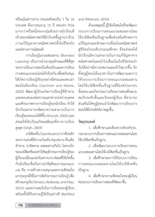 เทคโนโลยีสื่อสารการศึกษา156
หรือแม้แต่การอ่าน ประเทศไทยเป็น 1 ใน 16
ประเทศ ที่เยาวชนอายุ 15 ปี สอบตก PISA
มากกว่าครึ่งหนึ่งของกลุ่มตัวอย่างนักเรียนที่
เข้าสอบคณิตศาสตร์ที่มีบริบทพื้นฐานว่าด้วย
การแก้ปัญหาทางคณิตศาสตร์ทั้งในชีวิตจริง
และสถานการณ์สมมติ
	 การเรียนรู้แบบผสมผสาน (Blended
Learning) เป็นการน�ำเอาคุณลักษณะที่ดีที่สุด
ของการเรียนการสอนในห้องเรียนและการเรียน
การสอนแบบออนไลน์เข้าด้วยกันเพื่อสนับสนุน
ให้เกิดการเรียนรู้เชิงรุกอย่างอิสระและลดเวลา
สอนในห้องเรียน (Garnham and Kaleta,
2002) พัฒนาผู้เรียนเกิดการเรียนรู้ที่ท้าทาย
และตอบสนองต่อความแตกต่างระหว่างบุคคล
และศักยภาพทางการเรียนรู้ของนักเรียน ท�ำให้
นักเรียนสามารถพัฒนาความสามารถในการ
เรียนรู้ของตนเองได้ดีขึ้น (Driscoll, 2002) และ
ส่งผลให้นักเรียนเกิดผลสัมฤทธิ์ทางการเรียน
สูงสุด (Singh, 2003)	
	 เกมิฟิเคชั่น (Gamification) อาศัยหลัก
ของการเล่นที่มีความบันเทิง สนุกสนาน ตื่นเต้น
ท้าทาย น่าติดตาม ผสมผสานกันไป โดยกลไก
ของเกมิฟิเคชั่นจะท�ำให้พฤติกรรมการเรียนรู้ของ
ผู้เรียนเปลี่ยนแปลงในทางบวกส่งผลดีให้เกิดขึ้น
กับนักเรียนซึ่งเป็นการน�ำข้อดีของการออกแบบ
เกม คือ การสร้างความสนุกและความพึงพอใจ
มาประยุกต์ใช้ในการจัดกิจกรรมการเรียนรู้ เพื่อ
สร้างแรงจูงใจ(Simóes,Redondo,andVilas,
2013) และความสนใจในการเรียนของผู้เรียน
พร้อมทั้งได้รับความรู้ได้เป็นอย่างดี (Banfield
and Wilkerson, 2014)
	 ด้วยเหตุผลนี้ ผู้วิจัยจึงสนใจที่จะพัฒนา
ระบบการเรียนการสอนแบบผสมผสานโดย
ใช้เกมิฟิเคชั่นเป็นฐานเพื่อส่งเสริมทักษะการ
แก้ปัญหาและทักษะการเชื่อมโยงคณิตศาสตร์
สู่ชีวิตจริงระดับประถมศึกษา ที่จะส่งผลให้
นักเรียนมีความสามารถในการแก้ปัญหาทาง
คณิตศาสตร์และน�ำไปเชื่อมโยงในชีวิตประจ�ำ
วันได้อย่างมีความหมายและเข้าใจมากขึ้น อีก
ทั้งครูผู้สอนได้แนวทางในการพัฒนาและการ
ใช้ระบบการเรียนการสอนแบบผสมผสาน
โดยใช้เกมิฟิเคชั่นเป็นฐานที่มีองค์ประกอบ
ขั้นตอนและกิจกรรมการเรียนการสอนที่เหมาะ
สมกับระดับชั้นและวัยของผู้เรียน ที่สามารถ
ส่งเสริมให้ครูผู้สอนน�ำไปพัฒนาการเรียนการ
สอนให้มีประสิทธิภาพสูงขึ้น
วัตถุประสงค์
	 1.	เพื่อศึกษาและสังเคราะห์องค์ประ-
กอบระบบการเรียนการสอนแบบผสมผสานโดย
ใช้เกมิฟิเคชั่นเป็นฐาน
	 2.	เพื่อพัฒนาระบบการเรียนการสอน
แบบผสมผสานโดยใช้เกมิฟิเคชั่นเป็นฐาน
	 3.	เพื่อศึกษาผลการใช้ระบบการเรียน
การสอนแบบผสมผสานโดยใช้เกมิฟิเคชั่น
เป็นฐาน
	 4. เพื่อศึกษาความพึงพอใจของผู้เรียน
ต่อระบบการเรียนการสอนที่พัฒนาขึ้น
 