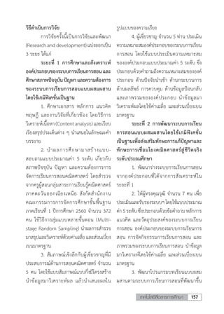 157เทคโนโลยีสื่อสารการศึกษา
วิธีด�ำเนินการวิจัย
	 การวิจัยครั้งนี้เป็นการวิจัยและพัฒนา
(Researchanddevelopment)แบ่งออกเป็น
3 ระยะ ได้แก่
	 ระยะที่ 1 การศึกษาและสังเคราะห์
องค์ประกอบของระบบการเรียนการสอน และ
ศึกษาสภาพปัจจุบันปัญหาและความต้องการ
ของระบบการเรียนการสอนแบบผสมผสาน
โดยใช้เกมิฟิเคชั่นเป็นฐาน
	 1.	ศึกษาเอกสาร หลักการ แนวคิด
ทฤษฎี และงานวิจัยที่เกี่ยวข้อง โดยวิธีการ
วิเคราะห์เนื้อหา(Contentanalysis)และเรียบ
เรียงสรุปประเด็นต่าง ๆ น�ำเสนอในลักษณะค�ำ
บรรยาย
	 2.	น�ำผลการศึกษามาสร้างแบบ-
สอบถามแบบประมาณค่า 5 ระดับ เกี่ยวกับ
สภาพปัจจุบัน ปัญหา และความต้องการการ
จัดการเรียนการสอนคณิตศาสตร์ โดยส�ำรวจ
จากครูผู้สอนกลุ่มสาระการเรียนรู้คณิตศาสตร์
ภาคตะวันออกเฉียงเหนือ สังกัดส�ำนักงาน
คณะกรรมการการจัดการศึกษาขั้นพื้นฐาน
ภาคเรียนที่ 1 ปีการศึกษา 2560 จ�ำนวน 372
คน ใช้วิธีการสุ่มแบบหลายขั้นตอน (Multi-
stage Random Sampling) น�ำผลการส�ำรวจ
มาสรุปและวิเคราะห์ด้วยค่าเฉลี่ยและส่วนเบี่ยง
เบนมาตรฐาน
	 3.	สัมภาษณ์เชิงลึกกับผู้เชี่ยวชาญที่มี
ประสบการณ์ด้านการสอนคณิตศาสตร์ จ�ำนวน
5 คน โดยใช้แบบสัมภาษณ์แบบกึ่งมีโครงสร้าง
น�ำข้อมูลมาวิเคราะห์ผล แล้วน�ำเสนอผลใน
รูปแบบของความเรียง
	 4. ผู้เชี่ยวชาญ จ�ำนวน 5 ท่าน ประเมิน
ความเหมาะสมองค์ประกอบของระบบการเรียน
การสอน โดยใช้แบบประเมินความเหมาะสม
ขององค์ประกอบแบบประมาณค่า 5 ระดับ ซึ่ง
ประกอบด้วยค�ำถามถึงความเหมาะสมขององค์
ประกอบ ด้านปัจจัยน�ำเข้า ด้านกระบวนการ
ด้านผลลัพธ์ การควบคุม ด้านข้อมูลป้อนกลับ
และภาพรวมขององค์ประกอบ น�ำข้อมูลมา
วิเคราะห์ผลโดยใช้ค่าเฉลี่ย และส่วนเบี่ยงเบน
มาตรฐาน
	 ระยะที่ 2 การพัฒนาระบบการเรียน
การสอนแบบผสมผสานโดยใช้เกมิฟิเคชั่น
เป็นฐานเพื่อส่งเสริมทักษะการแก้ปัญหาและ
ทักษะการเชื่อมโยงคณิตศาสตร์สู่ชีวิตจริง
ระดับประถมศึกษา
	 1.	พัฒนาร่างระบบการเรียนการสอน
จากองค์ประกอบที่ได้จากการสังเคราะห์ใน
ระยะที่ 1
	 2.	ให้ผู้ทรงคุณวุฒิ จ�ำนวน 7 คน เพื่อ
ประเมินและรับรองระบบฯโดยใช้แบบประมาณ
ค่า 5 ระดับ ซึ่งประกอบด้วยข้อค�ำถาม หลักการ
แนวคิด และวัตถุประสงค์ของระบบการเรียน
การสอน องค์ประกอบของระบบการเรียนการ
สอน การจัดกิจกรรมการเรียนการสอน และ
ภาพรวมของระบบการเรียนการสอน น�ำข้อมูล
มาวิเคราะห์โดยใช้ค่าเฉลี่ย และส่วนเบี่ยงเบน
มาตรฐาน
	 3.	พัฒนาโปรแกรมบทเรียนแบบผสม
ผสานตามระบบการเรียนการสอนที่พัฒนาขึ้น
 