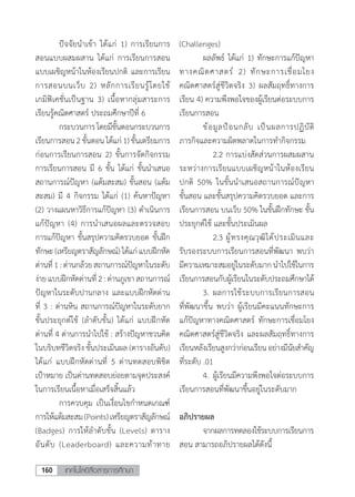 เทคโนโลยีสื่อสารการศึกษา160
	 ปัจจัยน�ำเข้า ได้แก่ 1) การเรียนการ
สอนแบบผสมผสาน ได้แก่ การเรียนการสอน
แบบเผชิญหน้าในห้องเรียนปกติ และการเรียน
การสอนบนเว็บ 2) หลักการเรียนรู้โดยใช้
เกมิฟิเคชั่นเป็นฐาน 3) เนื้อหากลุ่มสาระการ
เรียนรู้คณิตศาสตร์ ประถมศึกษาปีที่ 6
	 กระบวนการโดยมีขั้นตอนกระบวนการ
เรียนการสอน 2ขั้นตอนได้แก่1)ขั้นเตรียมการ
ก่อนการเรียนการสอน 2) ขั้นการจัดกิจกรรม
การเรียนการสอน มี 6 ขั้น ได้แก่ ขั้นน�ำเสนอ
สถานการณ์ปัญหา (แต้มสะสม) ขั้นสอน (แต้ม
สะสม) มี 4 กิจกรรม ได้แก่ (1) ค้นหาปัญหา
(2) วางแผนหาวิธีการแก้ปัญหา (3) ด�ำเนินการ
แก้ปัญหา (4) การนําเสนอผลและตรวจสอบ
การแก้ปัญหา ขั้นสรุปความคิดรวบยอด ขั้นฝึก
ทักษะ(เหรียญตราสัญลักษณ์)ได้แก่แบบฝึกหัด
ด่านที่1:ด่านกล้วยสถานการณ์ปัญหาในระดับ
ง่ายแบบฝึกหัดด่านที่ 2:ด่านภูเขาสถานการณ์
ปัญหาในระดับปานกลาง และแบบฝึกหัดด่าน
ที่ 3 : ด่านหิน สถานการณ์ปัญหาในระดับยาก
ขั้นประยุกต์ใช้ (ล�ำดับขั้น) ได้แก่ แบบฝึกหัด
ด่านที่ 4 ด่านการน�ำไปใช้ : สร้างปัญหาชวนคิด
ในบริบทชีวิตจริง ขั้นประเมินผล (ตารางอันดับ)
ได้แก่ แบบฝึกหัดด่านที่ 5 ด่านทดสอบพิชิต
เป้าหมาย เป็นด่านทดสอบย่อยตามจุดประสงค์
ในการเรียนเนื้อหาเมื่อเสร็จสิ้นแล้ว
	 การควบคุม เป็นเงื่อนไขก�ำหนดเกณฑ์
การให้แต้มสะสม(Points)เหรียญตราสัญลักษณ์
(Badges) การให้ล�ำดับขั้น (Levels) ตาราง
อันดับ (Leaderboard) และความท้าทาย
(Challenges)
	 ผลลัพธ์ ได้แก่ 1) ทักษะการแก้ปัญหา
ทางคณิตศาสตร์ 2) ทักษะการเชื่อมโยง
คณิตศาสตร์สู่ชีวิตจริง 3) ผลสัมฤทธิ์ทางการ
เรียน 4) ความพึงพอใจของผู้เรียนต่อระบบการ
เรียนการสอน
	 ข้อมูลป้อนกลับ เป็นผลการปฏิบัติ
ภารกิจและความผิดพลาดในการท�ำกิจกรรม
	 	 2.2	การแบ่งสัดส่วนการผสมผสาน
ระหว่างการเรียนแบบเผชิญหน้าในห้องเรียน
ปกติ 50% ในขั้นน�ำเสนอสถานการณ์ปัญหา
ขั้นสอน และขั้นสรุปความคิดรวบยอด และการ
เรียนการสอน บนเว็บ 50% ในขั้นฝึกทักษะ ขั้น
ประยุกต์ใช้ และขั้นประเมินผล
	 	 2.3	ผู้ทรงคุณวุฒิได้ประเมินและ
รับรองระบบการเรียนการสอนที่พัฒนา พบว่า
มีความเหมาะสมอยู่ในระดับมากน�ำไปใช้ในการ
เรียนการสอนกับผู้เรียนในระดับประถมศึกษาได้
	 3.	ผลการใช้ระบบการเรียนการสอน
ที่พัฒนาขึ้น พบว่า ผู้เรียนมีคะแนนทักษะการ
แก้ปัญหาทางคณิตศาสตร์ ทักษะการเชื่อมโยง
คณิตศาสตร์สู่ชีวิตจริง และผลสัมฤทธิ์ทางการ
เรียนหลังเรียนสูงกว่าก่อนเรียนอย่างมีนัยส�ำคัญ
ที่ระดับ .01
	 4.	ผู้เรียนมีความพึงพอใจต่อระบบการ
เรียนการสอนที่พัฒนาขึ้นอยู่ในระดับมาก
อภิปรายผล
	 จากผลการทดลองใช้ระบบการเรียนการ
สอน สามารถอภิปรายผลได้ดังนี้
 