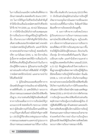 เทคโนโลยีสื่อสารการศึกษา162
ให้มากขึ้นเช่นเดียวกับSandusky(2015)ที่พบ
ว่า นักเรียนส่วนใหญ่มีส่วนร่วมในการเรียนรู้ที่
เกิดมาจากแรงจูงใจภายในและการเปลี่ยนแปลง
ของกลไกเกมที่ใช้ในการเรียน จึงมีผลท�ำให้ผล
สัมฤทธิ์ทางการเรียนของนักเรียนสูงขึ้น
	 4.	ผลการศึกษาความพึงพอใจของ
ผู้เรียนต่อระบบการเรียนการสอนแบบผสม
ผสานโดยใช้เกมิฟิเคชั่นเป็นฐาน อยู่ในระดับ
มาก เนื่องจากการเรียนตามระบบการเรียนการ
สอนที่พัฒนาท�ำให้การเรียนสนุกสนานมากขึ้น
ช่วยให้ผู้เรียนได้เรียนรู้ด้วยตนเอง เรียนร่วมกัน
เป็นกลุ่ม มีการช่วยเหลือซึ่งกันและกัน ได้แลก
เปลี่ยนความคิด และค�ำนึงถึงความแตกต่าง
ของผู้เรียนสอดคล้องกับทิศนาแขมมณี(2559,
น.51-52) ที่ครูผู้สอนต้องเข้าใจความต้องการ
พื้นฐานของผู้เรียนจัดสภาพการเรียนรู้ให้ผู้เรียน
มีอิสระอื้อต่อการเรียนรู้ดังที่พรรณิสราจั่นแย้ม
(2558, น. 119) กล่าวถึงว่า เป็นกิจกรรมที่สนุก
สนานผ่านระบบออนไลน์โดยใช้เกมมิฟิเคชันเพื่อ
ให้เกิดการแข่งขันร่วมกับการได้รับผลสะท้อน
กลับและการให้รางวัลอย่างมีความสุขและพิชญะ
โชคพล(2558,น.69-93)กล่าวว่าการจัดกิจกรรม
การเรียนรู้ตามแนวคิดเกมิฟิเคชั่นช่วยส่งเสริม
พฤติกรรมการเรียนรู้แบบร่วมมือของผู้เรียน มี
ปฏิสัมพันธ์ที่ดีในกลุ่มกล้าแสดงออกและยอมรับ
ในความคิดเห็นของผู้อื่นมีความมั่นใจการเรียนรู้
ด้วยตนเองและการเรียนการสอนบนเว็บสามารถ
ช่วยลดข้อจ�ำกัดบางอย่างในการเรียนรู้ของ
ผู้เรียนลงได้ส่งผลให้ผู้เรียนเกิดความพึงพอใจต่อ
ระบบการจัดการเรียนการสอนมากยิ่งขึ้น
ในการเชื่อมโยงและมีความคิดเห็นที่ดีต่อการ
เรียนการสอนด้วยสอดคล้องกับBlank(1997:
15) ในการใช้ปัญหาในชีวิตจริงเป็นสิ่งส�ำคัญที่
ท�ำให้นักเรียนเชื่อมโยงคณิตศาสตร์กับชีวิตจริง
ได้ ซึ่ง NCTM (2000, pp. 60-62) ได้เสนอแนะ
ว่า การให้นักเรียนได้อภิปรายด้วยเหตุผลและ
มีการเชื่อมโยงจากข้อมูลที่มีอยู่ไปสู่ชีวิตจริง
นั้น เป็นกระบวนการที่ส�ำคัญที่ท�ำให้นักเรียน
เห็นความชัดเจนของวิชาคณิตศาสตร์ ตระหนัก
ว่าคณิตศาสตร์มีอยู่ในชีวิตจริง และท�ำให้เกิด
ความชอบต่อกิจกรรมการเรียนรู้ สอดคล้องกับ
ปรีชา เนาว์เย็นผล (2545, น. 56) ถึงการเรียน
รู้เนื้อหาทางคณิตศาสตร์ที่มีการเชื่อมโยงกับ
สิ่งที่ได้พบเห็นที่มีอยู่ในชีวิตประจ�ำวันเป็นการ
เรียนรู้ที่มีความหมาย ผู้เรียนสามารถเรียนรู้ได้
อย่างถ่องแท้จากตัวอย่างที่สัมผัสได้ ท�ำให้รู้สึก
ว่าคณิตศาสตร์มีประโยชน์ และสามารถน�ำไป
ใช้ในชีวิตจริงได้
	 3.	ผู้เรียนมีคะแนนผลสัมฤทธิ์ทางการ
เรียนหลังเรียนสูงกว่าก่อนเรียนอย่างมีนัยส�ำคัญ
ทางสถิติที่ระดับ .01 แสดงให้เห็นว่า ระบบการ
เรียนการสอนแบบผสมผสานโดยใช้เกมิฟิเคชั่น
เป็นฐาน สามารถส่งเสริมให้ผู้เรียนมีผลสัมฤทธิ์
ทางการเรียนเฉลี่ยมากกว่าการเรียนโดยใช้รูป
แบบแบบปกติ สอดคล้องกับ Nellman (2008)
พบว่าผู้เรียนมีความเข้าใจในเนื้อหาและมีทักษะ
การแก้ปัญหาเพิ่มขึ้นอย่างมีนัยสําคัญทางสถิติ
(p<.05)มีปฏิกิริยาเชิงบวกต่อรูปแบบการเรียน
การสอนแบบผสมผสานและควรนํารูปแบบการ
เรียนการสอนแบบผสมผสานมาใช้ในการเรียน
 