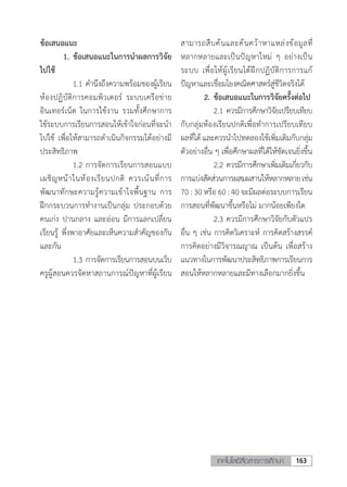 163เทคโนโลยีสื่อสารการศึกษา
ข้อเสนอแนะ
	 1. ข้อเสนอแนะในการน�ำผลการวิจัย
ไปใช้
	 	 1.1	ค�ำนึงถึงความพร้อมของผู้เรียน
ห้องปฏิบัติการคอมพิวเตอร์ ระบบเครือข่าย
อินเทอร์เน็ต ในการใช้งาน รวมทั้งศึกษาการ
ใช้ระบบการเรียนการสอนให้เข้าใจก่อนที่จะนํา
ไปใช้ เพื่อให้สามารถดําเนินกิจกรรมได้อย่างมี
ประสิทธิภาพ
	 	 1.2	การจัดการเรียนการสอนแบบ
เผชิญหน้าในห้องเรียนปกติ ควรเน้นที่การ
พัฒนาทักษะความรู้ความเข้าใจพื้นฐาน การ
ฝึกกระบวนการท�ำงานเป็นกลุ่ม ประกอบด้วย
คนเก่ง ปานกลาง และอ่อน มีการแลกเปลี่ยน
เรียนรู้ พึ่งพาอาศัยและเห็นความส�ำคัญของกัน
และกัน
	 	 1.3	การจัดการเรียนการสอนบนเว็บ
ครูผู้สอนควรจัดหาสถานการณ์ปัญหาที่ผู้เรียน
สามารถสืบค้นและค้นคว้าหาแหล่งข้อมูลที่
หลากหลายและเป็นปัญหาใหม่ ๆ อย่างเป็น
ระบบ เพื่อให้ผู้เรียนได้ฝึกปฏิบัติการการแก้
ปัญหาและเชื่อมโยงคณิตศาสตร์สู่ชีวิตจริงได้
	 2.	ข้อเสนอแนะในการวิจัยครั้งต่อไป
		2.1	ควรมีการศึกษาวิจัยเปรียบเทียบ
กับกลุ่มห้องเรียนปกติเพื่อท�ำการเปรียบเทียบ
ผลที่ได้และควรน�ำไปทดลองใช้เพิ่มเติมกับกลุ่ม
ตัวอย่างอื่น ๆ เพื่อศึกษาผลที่ได้ให้ชัดเจนยิ่งขึ้น
	 	 2.2	ควรมีการศึกษาเพิ่มเติมเกี่ยวกับ
การแบ่งสัดส่วนการผสมผสานให้หลากหลายเช่น
70 : 30 หรือ 60 : 40 จะมีผลต่อระบบการเรียน
การสอนที่พัฒนาขึ้นหรือไม่ มากน้อยเพียงใด
	 	 2.3	ควรมีการศึกษาวิจัยกับตัวแปร
อื่น ๆ เช่น การคิดวิเคราะห์ การคิดสร้างสรรค์
การคิดอย่างมีวิจารณญาณ เป็นต้น เพื่อสร้าง
แนวทางในการพัฒนาประสิทธิภาพการเรียนการ
สอนให้หลากหลายและมีทางเลือกมากยิ่งขึ้น
 