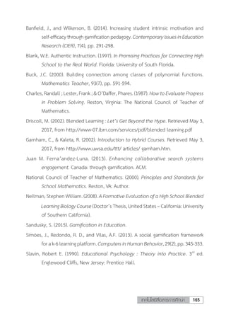 165เทคโนโลยีสื่อสารการศึกษา
Banfield, J., and Wilkerson, B. (2014). Increasing student intrinsic motivation and
self-efficacythroughgamificationpedagogy.ContemporaryIssuesinEducation
Research (CIER), 7(4), pp. 291-298.
Blank, W.E. Authentic Instruction. (1997). In Promising Practices for Connecting High
School to the Real World. Florida: University of South Florida.
Buck, J.C. (2000). Building connection among classes of polynomial functions.
Mathematics Teacher, 93(7), pp. 591-594.
Charles, Randall ; Lester, Frank ; & O’Daffer, Phares. (1987). How to Evaluate Progress
in Problem Solving. Reston, Virginia: The National Council of Teacher of
Mathematics.
Driscoll, M. (2002). Blended Learning : Let’s Get Beyond the Hype. Retrieved May 3,
2017, from http://www-07.ibm.com/services/pdf/blended learning.pdf
Garnham, C., & Kaleta, R. (2002). Introduction to Hybrid Courses. Retrieved May 3,
2017, from http://www.uwsa.edu/ttt/ articles/ garnham.htm.
Juan M. Ferna’andez-Luna. (2013). Enhancing collaborative search systems
engagement. Canada: through gamification. ACM.
National Council of Teacher of Mathematics. (2000). Principles and Standards for
School Mathematics. Reston, VA: Author.
Nellman, Stephen William. (2008). A Formative Evaluation of a High School Blended
	 LearningBiologyCourse(Doctor’sThesis,UnitedStates–California:University
of Southern California).
Sandusky, S. (2015). Gamification in Education.
Simóes, J., Redondo, R. D., and Vilas, A.F. (2013). A social gamification framework
forak-6learningplatform.ComputersinHumanBehavior,29(2),pp.345-353.
Slavin, Robert E. (1990). Educational Psychology : Theory into Practice. 3rd
ed.
Englewood Cliffs, New Jersey: Prentice Hall.
 