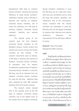 167เทคโนโลยีสื่อสารการศึกษา
2
Management (KM) blog to enhance
faculty members’ teaching and learning
efficiency, 2) study faculty members’
satisfaction towards using a KM blog in
teaching and learning of Sripatum
University faculty members, and 3)
study the usefulness of a KM blog to
enhance Sripatum University faculty
members’ teaching and learning
efficiency.
The Sample group of this
research were full time Sripatum
University faculty members at the
Bangkhen campus. Cluster random and
sample was used to choose the faculty
members by Taro Yamane. The
research instruments were as follows:
1) KM blog in teaching and learning of
Sripatum University faculty members,
2) evaluation form for experts,
3) satisfaction questionnaire of Sripatum
University faculty members in using the
KM blog, and 4) an interview form for
Sripatum University faculty members
for using the KM blog. Statistical data
were analyzed by mean (𝑥𝑥̅), standard
deviation (S.D.) and content analysis.
The research results showed
that 1) the quantity level of the KM
blog of Sripatum University faculty
members was at the highest level, 2)
the overall level of Sripatum University
faculty members’ satisfaction in using
the KM blog was at a high level when
each area was considered such as using
the blog, KM content, utilization, and
implement, and 3) the interviewers’
results revealed that the faculty
members can participate in using the
KM blog, and use and apply knowledge
to improve their teaching and learning
proficiency. Moreover, the
improvement for the KM blog is difficult
to access.
Keyword : Blog, Knowledge
Management (KM), Teaching
บทนา
ปัจจุบันโลกมีการเปลี่ยนแปลงไปอย่าง
มาก ทั้งในด้านเศรษฐกิจ สังคม วัฒนธรรม
การศึกษา การแพทย์การสาธารณสุข ฯลฯ โดย
การเปลี่ยนแปลงดังกล่าวนั้นมีสาเหตุมาจาก
ความเจริญก้าวหน้าทางวิทยาศาสตร์และ
เทคโนโลยี และเมื่อพิจารณาถึงผลกระทบจาก
ความเจริญก้าวหน้าข้างต้น พบว่า ในด้าน
เทคโนโลยีสารสนเทศเป็นด้านหนึ่งที่ได้รับ
ผลกระทบอย่างมาก ซึ่งผลที่เกิดนั้นได้ก่อให้เกิด
ข้อมูล สารสนเทศ รวมถึงความรู้ใหม่ ๆ อย่าง
มากมาย แต่ข้อมูลสารสนเทศเหล่านั้น มีอยู่
อย่างกระจัดกระจายถูกจัดเก็บอยู่ในแหล่งเก็บ
ที่หลากหลาย ขาดการบริหารจัดการอย่างเป็น
ระบบ ทาให้เมื่อมีความต้องการข้อมูลหรือ
สารสนเทศมาช่วยในการตัดสินใจหรือ
ดาเนินการใด ๆ ต้องอาศัยระยะเวลาในการ
 