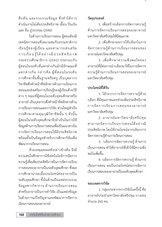 เทคโนโลยีสื่อสารการศึกษา168
3
สืบค้น และรวบรวมข้อมูล ซึ่งทาให้การ
ดาเนินงานไม่เต็มประสิทธิภาพ เอื้อน ปิ่นเงิน
และ ยืน ภู่วรวรรณ (2546)
ในด้านการเรียนการสอน ผู้สอนต้องมี
เทคนิคการสอนที่เหมาะสมกับธรรมชาติการ
เรียนรู้ของผู้เรียน และสามารถส่งเสริม
ก าร เรี ย น รู้ ได้ อ ย่ างมี ป ร ะ สิ ท ธิ ภ า พ
กระทรวงศึกษาธิการ (2542) ประกอบกับ
ผู้สอนในระดับที่แตกต่างกันมักมีลักษณะที่
แตกต่างกัน กล่าวคือ ผู้ที่สอนในระดับ
การศึกษาขั้นพื้นฐานหรือครู เป็นบุคลากร
วิชาชีพซึ่งทาหน้าที่หลักทางด้านการเรียนการ
สอนและส่งเสริมการเรียนรู้ของผู้เรียนด้วยวิธี
ต่าง ๆ ขณะที่ผู้สอนในระดับอุดมศึกษาหรือ
อาจารย์ เป็นบุคลากรซึ่งทาหน้าที่หลักทางด้าน
การเรียนการสอนและการวิจัย ส่วนใหญ่สาเร็จ
การศึกษาตามคุณวุฒิวิชาชีพนั้น ๆ ดังนั้น
ผู้สอนในระดับอุดมศึกษาจึงจาเป็นในการใช้
ข้อมูลด้านการเรียนการสอนเพื่อเป็นแนวทางใน
การจัดการเรียนการสอนให้มีประสิทธิภาพ
พร้อมทั้งเป็นข้อมูลสาหรับการศึกษาวิจัยเพื่อ
พัฒนาการเรียนการสอน
ด้วยเหตุและผลดังกล่าวข้างต้น จึงมี
ความสนใจศึกษาการใช้เทคโนโลยีการจัดการ
ความรู้เพื่อเพิ่มประสิทธิภาพในการจัดการเรียน
การสอนของอาจารย์ในระดับอุดมศึกษา ซึ่งผล
การศึกษาน่าจะเอื้อประโยชน์ต่ออาจารย์ใน
ระดับอุดมศึกษา ทั้งในด้านเป็นแหล่งรวบรวม
ข้อมูลทางวิชาการ ด้านการเรียนการสอน
สาหรับอาจารย์ในการทาวิจัย เป็นแหล่งข้อมูล
ในด้านการแก้ไขปัญหาและพัฒนาการจัดการ
เรียนการสอนของอาจารย์
วัตถุประสงค์
1. เพื่อสร้างบล็อกการจัดการความรู้
ด้านการจัดการเรียนการสอนของอาจารย์
มหาวิทยาลัยศรีปทุมให้มีคุณภาพ
2. เพื่อศึกษาผลการใช้บล็อกในการ
จัดการความรู้ด้านการเรียนการสอนของ
อาจารย์มหาวิทยาลัยศรีปทุม
3. เพื่อศึกษาความพึงพอใจของ
อาจารย์ที่มีต่อการนาบล็อกมาใช้ในการจัดการ
ความรู้ด้านการเรียนการสอนของอาจารย์
มหาวิทยาลัยศรีปทุม
ประโยชน์ที่ได้รับ
1. ได้ระบบการจัดการความรู้ด้วย
บล็อก ที่มีคุณภาพและช่วยเพิ่มประสิทธิภาพ
การจัดการเรียนการสอนของอาจารย์
มหาวิทยาลัยศรีปทุม
2. อาจารย์มหาวิทยาลัยศรีปทุม
สามารถจัดการเรียนการสอนได้อย่างมี
ประสิทธิภาพ โดยใช้ประโยชน์จากบล็อกการ
จัดการความรู้ด้านการเรียนการสอน
3. บล็อกการจัดการความรู้ ด้านการ
เรียนการสอน ทาให้อาจารย์ที่เข้าใช้มีความพึง
พอใจเพิ่มขึ้น
4. บล็อกการจัดการความรู้ ด้านการ
เรียนการสอน จะเป็นประโยชน์ต่อการจัดการ
เรียนการสอนของอาจารย์ในระดับอุดมศึกษา
ขอบเขตการวิจัย
1. กลุ่มประชากรการวิจัยในครั้งนี้ คือ
อาจารย์ประจามหาวิทยาลัยศรีปทุม บางเขน
จานวน 265 คน
 
