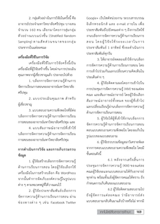 169เทคโนโลยีสื่อสารการศึกษา
4
2. กลุ่มตัวอย่างในการวิจัยในครั้งนี้ คือ
อาจารย์ประจามหาวิทยาลัยศรีปทุม บางเขน
จานวน 160 คน เลือกมาโดยการสุ่มกลุ่ม
ตัวอย่างแบบแบ่งชั้น (Stratified Random
Sampling) ตามสัดส่วน ขน าดของกลุ่ม
ประชากรในแต่ละคณะ
เครื่องมือที่ใช้ในการวิจัย
เครื่องมือที่ใช้ในการวิจัยครั้งนี้เป็น
เครื่องมือที่ผู้วิจัยสร้างขึ้น โดยผ่านการประเมิน
คุณภาพจากผู้เชี่ยวชาญแล้ว ประกอบไปด้วย
1. บล็อกการจัดการความรู้ด้านการ
จัดการเรียนการสอนของอาจารย์มหาวิทยาลัย
ศรีปทุม
2. แบบประเมินคุณภาพ สาหรับ
ผู้เชี่ยวชาญ
3. แบบสอบถามความพึงพอใจที่มีต่อ
บล็อกการจัดการความรู้ด้านการจัดการเรียน
การสอนของอาจารย์มหาวิทยาลัยศรีปทุม และ
4. แบบสัมภาษณ์อาจารย์ที่เข้าใช้
บล็อกการจัดการความรู้ด้านการจัดการเรียน
การสอนของอาจารย์มหาวิทยาลัยศรีปทุม
การดาเนินการวิจัย และการเก็บรวมรวบ
ข้อมูล
1. ผู้วิจัยสร้างบล็อกการจัดการความรู้
ด้านการเรียนการสอน โดยผู้วิจัยเลือกใช้
เครื่องมือในการสร้างบล็อก คือ WordPress
จากนั้นทาการจัดเก็บองค์ความรู้ในรูปแบบ
ต่าง ๆ ตามหมวดหมู่ที่ได้วางแผนไว้
2. ผู้วิจัยประชาสัมพันธ์บล็อกการ
จัดการความรู้ด้านการเรียนการสอน ผ่าน
ช่องทางต่าง ๆ เช่น Facebook Twitter
Google+ เว็บไซต์หน่วยงาน ระบบสารบรรณ
อิเล็กทรอนิกส์ และ e-mail ภายใน เพื่อ
ประชาสัมพันธ์ไปยังคณะต่าง ๆ ถึงการเปิดใช้
งานบล็อกการจัดการความรู้ด้านการเรียนการ
ส อ น โด ย ผู้ วิจั ย ใช้ ระย ะเวล าใน ก าร
ประชาสัมพันธ์ 1 อาทิตย์ ซึ่งจะดาเนินการ
ประชาสัมพันธ์ทุกวัน
3. ให้อาจารย์ทดลองเข้าใช้งานบล็อก
การจัดการความรู้ด้านการเรียนการสอน โดย
การเข้าไปร่วมกันแลกเปลี่ยนความคิดเห็นใน
ประเด็นต่าง ๆ
4. ผู้วิจัยติดตามผลโดยการเข้าไปใน
การประชุมการจัดการความรู้ (KM) ของแต่ละ
คณะ และสัมภาษณ์อาจารย์ โดยผู้วิจัยเลือก
สัมภาษณ์อาจารย์ทั้งหมด ของผู้ที่เข้าไป
แลกเปลี่ยนเรียนรู้ผ่านบล็อกการจัดการความรู้
ด้านการจัดการเรียนการสอน
5. ผู้วิจัยให้ผู้ที่เข้าใช้งานบล็อกการ
จัดการความรู้ด้านการจัดการเรียนการสอน
ตอบแบบสอบถามความพึงพอใจ โดยจะเก็บใน
รูปแบบของแบบสอบถาม
6. ผู้วิจัยรวบรวมข้อมูลมาวิเคราะห์ผล
จากการตอบแบบสอบถามความพึงพอใจ โดยมี
ขั้นตอนดังนี้
6.1 หลังจากเสร็จสิ้นการ
ประชุมการจัดการความรู้ (KM) ของแต่ละ
คณะผู้วิจัยจะแจกแบบสอบถามให้กับอาจารย์
ทุกท่าน พร้อมทั้งแจ้งผู้จัดการคณะให้ทราบ ถึง
กาหนดการเก็บคืนของแบบสอบถาม
6.2 ผู้วิจัยติดตามสอบถามไป
ยังผู้จัดการแต่ละคณ ะ ว่ามีอาจารย์ส่ง
แบบสอบถามกลับคืนมาแล้วบ้างหรือไม่ หากมี
 