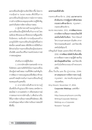 เทคโนโลยีสื่อสารการศึกษา172
7
แลกเปลี่ยนเรียนรู้ผ่านบล็อกให้มากขึ้น โดยการ
กระตุ้นผ่าน Social media เพื่อใช้ในการ
แลกเปลี่ยนเรียนรู้ประสบการณ์จากการสอน
การทางานให้ครอบคลุมทุกองค์ความรู้ที่สาคัญ
และจาเป็นต่อการจัดการเรียนการสอน
2. ผู้บริหารควรสร้างแรงจูงใจในการ
แลกเปลี่ยนเรียนรู้ให้เกิดขึ้นกับอาจารย์ โดย
จะต้องอาศัยระยะเวลาซึ่งหน่วยงานที่ดูแลหรือ
รับผิดชอบ จะต้องมีการกระตุ้นและสร้าง
แรงจูงใจให้การแลกเปลี่ยนเรียนรู้เกิดขึ้นอย่าง
ต่อเนื่อง และสม่าเสมอ เพื่อให้อาจารย์ได้เข้ามา
มีส่วนร่วมในการแลกเปลี่ยนเรียนรู้จนบ่มเพาะ
เป็นนิสัย และเป็นเวทีในการแชร์ประสบการณ์
การสอนอยู่เสมอ
สาหรับอาจารย์ผู้ใช้บล็อก
1. อาจารย์ควรมีความตระหนัก ความ
รับผิดชอบ และกระตือรือร้นในการแลกเปลี่ยน
เรียนรู้อย่างสม่าเสมอ รวมทั้งให้ความสาคัญกับ
การพัฒนาการสอนอยู่เสมอเพื่อพัฒนาทักษะ
และสร้างพฤติกรรมในการแลกเปลี่ยนเรียนรู้
ของตนเองกับบุคคลอื่น
2. อาจารย์ควรมั่นศึกษาหาความรู้
เรื่องที่เกี่ยวกับรูปแบบวิธีการสอน เทคนิคการ
สอนใหม่ ๆ จากแหล่งต่าง ๆ หรือประสบการณ์
การสอนจากอาจารย์ท่านอื่น ๆ เพื่อนามาปรับ
ใช้ในการจัดการเรียนการสอนที่รับผิดชอบ เพื่อ
ยกระดับคุณภาพในการจัดการเรียนการสอนให้
ดียิ่งขึ้น
เอกสารและสิ่งอ้างอิง
กระทรวงศึกษาธิการ. 2542. แนวทางการ
ดาเนินงาน การปฏิรูปการศึกษาของ
กระทรวงศึกษาธิการ. กรุงเทพฯ :
กระทรวงศึกษาธิการ.
ธนาธร ทะนานทอง. 2551. การพัฒนาระบบ
การจัดการเรียนการสอนโดยใช้
เทคโนโลยีเว็บล็อก. วิทยานิพนธ์
วิศวกรรมศาสตรมหาบัณฑิต สาขา
วิศวกรรมคอมพิวเตอร์ : มหาวิทยาลัย
เทคโนโลยีสุรนารี.
ปรัชญนันท์ นิลสุข และตวงรัตน์ ศรีวงษ์คล.
2550. การพัฒนามัลติเว็บล็อกเพื่อ
ก า ร จั ด ก า ร ค ว า ม รู้ ส า ห รั บ
สถาบันอุดมศึกษาไทย : มหาวิทยาลัย
เทคโนโลยีพระจอมเกล้าพระนคร
เหนือ.
เอื้อน ปิ่นเงิน และ ยืน ภู่วรวรรณ. 2546.
สาเหตุของการจัดการความรู้.
กรุงเทพฯ : สมาคมห้องสมุดแห่ง
ประเทศไทย.
Amy Hissom. November 17, 2016.
Corporate Weblogs. แหล่งที่มา
URL :
http://www.amyhissom.com/My
Writings/Corporate Weblogs -
Weblogs as a Corporate
Research Tool.pdf.
 