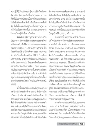 175เทคโนโลยีสื่อสารการศึกษา
ความรู้ให้ผู้เรียนเกิดความรู้ความเข้าใจในเนื้อหา
ที่ตรงกัน ประกอบกับเนื้อหาสาระของ การหา
พื้นที่เป็นส่วนหนึ่งของเนื้อหาที่สามารถต่อยอด
ไปยังชั้นมัธยมศึกษาปีที่ 3 ในเรื่อง การหาพื้นที่
ผิว ซึ่งสิ่งนี้ส่งผลท�ำให้ผู้เรียนที่ขาดความรู้ความ
เข้าใจในเรื่อง การหาพื้นที่ เกิดความยากล�ำบาก
ในการเรียนรู้เพิ่มขึ้นตามไปด้วย
	 โรงเรียนปรีชานุศาสน์ก�ำลังเจอกับ
ปัญหาการจัดการเรียนการสอนของรายวิชา
คณิตศาสตร์ เห็นได้จากรายงานผลการทดสอบ
คณิตศาสตร์ของโรงเรียนปรีชานุศาสน์ ชั้น
มัธยมศึกษาปีที่ 2 ปีการศึกษา 2559 ผลปรากฏ
ว่า นักเรียนชั้นมัธยมศึกษาปีที่ 2 โรงเรียน
ปรีชานุศาสน์ สามารถท�ำข้อสอบได้คิดเป็นค่า
เฉลี่ย 14.68 คะแนน โดยแยกเป็นข้อสอบของ
สถานศึกษาคิดเป็นค่าเฉลี่ย 12.40 และแยก
เป็นข้อสอบวัดความสามารถพื้นฐานของผู้เรียน
ระดับชาติ (NT) คิดเป็นค่าเฉลี่ย 2.24 ซึ่งจัดว่า
อยู่ต�่ำกว่าเกณฑ์มาตรฐานที่ทางโรงเรียนตั้งไว้
(ฝ่ายวัดและประเมินผล โรงเรียนปรีชานุศาสน์,
2559)
	 ทั้งนี้การน�ำสื่อการสอนในรูปแบบของ
หนังสืออิเล็กทรอนิกส์ (E-book) ซึ่งถือว่าเป็น
นวัตกรรมใหม่ทางด้านเทคโนโลยีการศึกษา มี
ลักษณะเป็นหนังสือที่แสดงผลในรูปแบบของ
สื่ออิเล็กทรอนิกส์สามารถอ่านผ่านทางหน้า
จอคอมพิวเตอร์ได้ทั้งในระบบออฟไลน์และ
ออนไลน์คุณลักษณะของหนังสืออิเล็กทรอนิกส์
สามารถเชื่อมโยงจุดไปยังส่วนต่างๆของหนังสือ
ได้ นอกจากนั้นหนังสืออิเล็กทรอนิกส์ยังเป็นสื่อ
ที่รวมเอาจุดเด่นของสื่อแบบต่าง ๆ มารวมอยู่
ในสื่อตัวเดียวหนังสืออิเล็กทรอนิกส์สามารถ
แทรกข้อความ ภาพ เสียงได้ อีกประการหนึ่ง
ที่ส�ำคัญก็คือหนังสืออิเล็กทรอนิกส์สามารถ
ปรับปรุงข้อมูลให้ทันสมัยได้ตลอดเวลา ซึ่ง
คุณสมบัติเหล่านี้จะไม่มีในหนังสือธรรมดาทั่วไป
(ไพฑูรย์ ศรีฟ้า, 2551, หน้า 14)
	 นอกจากนี้ จากการค้นคว้าถึงวิธีการ
แก้ไขปัญหาการจัดการเรียนการสอนคณิต-
ศาสตร์แล้วนั้น พบว่า การน�ำการสอนแบบ
อุปนัย (Inductive method) และการสอน
นิรนัย (Deductive method) เป็นแนวทาง
ที่มาใช้ในการจัดการเรียนการสอนในรายวิชา
คณิตศาสตร์ แต่ด้วยการสอนแบบอุปนัย
(Inductive method) ใช้เวลาในการจัดการ
เรียนการสอนมาก ส่งผลท�ำให้ผู้เรียนเกิดความ
เบื่อหน่ายในการเรียนรู้ ซี่งแตกต่างกับการสอน
แบบนิรนัย(Deductivemethod)ที่เป็นวิธีการ
สอนที่สามารถช่วยในการถ่ายทอดเนื้อหาสาระ
ได้ง่าย รวดเร็วและไม่ยุ่งยาก ท�ำให้ใช้เวลาใน
การจัดการเรียนการสอนไม่มาก ด้วยเหตุนี้ ทาง
ผู้วิจัย จึงได้น�ำการสอนแบบนิรนัย (Deductive
method) มาใช้ในการแก้ไขปัญหาการจัดการ
เรียนการสอนคณิตศาสตร์ เรื่อง การพื้นที่ ที่
ก�ำลังประสบปัญหาอยู่ในปัจจุบัน
	 การน�ำการสอนแบบนิรนัย(Deductive
method) มาใช้เป็นแนวทางในในการแก้ไข
ปัญหาด้วยเหตุผลที่ว่า เนื้อหาสาระของวิชา
คณิตศาสตร์ เรื่อง การพื้นที่ เป็นวิชาที่เกี่ยวข้อง
กับการเรียนรู้ถึงกฏเกณฑ์และหลักต่การต่าง ๆ
 