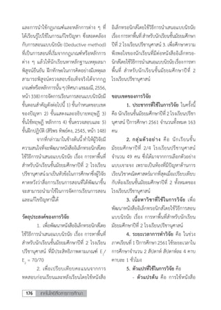 เทคโนโลยีสื่อสารการศึกษา176
และการน�ำใช้กฏเกณฑ์และหลักการต่าง ๆ ที่
ได้เรียนรู้ไปใช้ในการแก้ไขปัญหา ซึ่งสอดคล้อง
กับการสอนแบบนิรนัย (Deductive method)
ที่เป็นการสอนที่เริ่มจากกฎเกณฑ์หรือหลักการ
ต่าง ๆ แล้วให้นักเรียนหาหลักฐานเหตุผลมา
พิสูจน์ยืนยัน ฝึกทักษะในการคิดอย่างมีเหตุผล
สามารถพิสูจน์ตรวจสอบข้อเท็จจริงได้จากกฏ
เกณฑ์หรือหลักการนั้นๆ(ทิศนาแขมมณี,2556,
หน้า338)การจัดการเรียนการสอนแบบนิรนัยมี
ขั้นตอนส�ำคัญดังต่อไปนี้ 1) ขั้นก�ำหนดขอบเขต
ของปัญหา 2) ขั้นแสดงและอธิบายทฤษฎี 3)
ขั้นใช้ทฤษฎี หลักการ 4) ขั้นตรวจสอบและ 5)
ขั้นฝึกปฏิบัติ (สิริพร ทิพย์คง, 2545, หน้า 148)
	 จากที่กล่าวมาในข้างต้นนี้ท�ำให้ผู้วิจัยมี
ความสนใจที่จะพัฒนาหนังสืออิเล็กทรอนิกส์โดย
ใช้วิธีการน�ำเสนอแบบนิรนัย เรื่อง การหาพื้นที่
ส�ำหรับนักเรียนชั้นมัธยมศึกษาปีที่ 2 โรงเรียน
ปรีชานุศาสน์มาเป็นหัวข้อในการศึกษาซึ่งผู้วิจัย
คาดหวังว่าสื่อการเรียนการสอนที่ได้พัฒนาขึ้น
จะสามารถน�ำมาใช้ในการจัดการเรียนการสอน
และแก้ไขปัญหานี้ได้
วัตถุประสงค์ของการวิจัย
	 1.	เพื่อพัฒนาหนังสืออิเล็กทรอนิกส์โดย
ใช้วิธีการน�ำเสนอแบบนิรนัย เรื่อง การหาพื้นที่
ส�ำหรับนักเรียนชั้นมัธยมศึกษาปีที่ 2 โรงเรียน
ปรีชานุศาสน์ ที่มีประสิทธิภาพตามเกณฑ์ E1
/
E2
= 70/70
	 2.	เพื่อเปรียบเทียบคะแนนจากการ
ทดสอบก่อนเรียนและหลังเรียนโดยใช้หนังสือ
อิเล็กทรอนิกส์โดยใช้วิธีการน�ำเสนอแบบนิรนัย
เรื่องการหาพื้นที่ส�ำหรับนักเรียนชั้นมัธยมศึกษา
ปีที่ 2 โรงเรียนปรีชานุศาสน์ 3. เพื่อศึกษาความ
พึงพอใจของนักเรียนที่มีต่อหนังสืออิเล็กทรอ-
นิกส์โดยใช้วิธีการน�ำเสนอแบบนิรนัยเรื่องการหา
พื้นที่ ส�ำหรับนักเรียนชั้นมัธยมศึกษาปีที่ 2
โรงเรียนปรีชานุศาสน์
ขอบเขตของการวิจัย
	 1.	ประชากรที่ใช้ในการวิจัย ในครั้งนี้
คือ นักเรียนชั้นมัธยมศึกษาปีที่ 2 โรงเรียนปรีชา
นุศาสน์ ปีการศึกษา 2561 จ�ำนวนทั้งหมด 163
คน
	 2.	กลุ่มตัวอย่าง คือ นักเรียนชั้น
มัธยมศึกษาปีที่ 2/4 โรงเรียนปรีชานุศาสน์
จ�ำนวน 49 คน ซึ่งได้มาจากการเลือกตัวอย่าง
แบบเจาะจง เพราะเป็นห้องที่มีปัญหาด้านการ
เรียนวิชาคณิตศาสตร์มากที่สุดเมื่อเปรียบเทียบ
กับห้องเรียนชั้นมัธยมศึกษาปีที่ 2 ทั้งหมดของ
โรงเรียนปรีชานุศาสน์
	 3.	เนื้อหาวิชาที่ใช้ในการวิจัย เพื่อ
พัฒนาหนังสืออิเล็กทรอนิกส์โดยใช้วิธีการสอน
แบบนิรนัย เรื่อง การหาพื้นที่ส�ำหรับนักเรียน
มัธยมศึกษาปีที่ 2 โรงเรียนปรีชานุศาสน์
	 4.	ระยะเวลาการท�ำวิจัย คือ ในช่วง
ภาคเรียนที่1ปีการศึกษา2561ใช้ระยะเวลาใน
การศึกษาจ�ำนวน 2 สัปดาห์ สัปดาห์ละ 4 คาบ
คาบละ 1 ชั่วโมง
	 5.	ตัวแปรที่ใช้ในการวิจัย คือ
		-	ตัวแปรต้น คือ การใช้หนังสือ
 