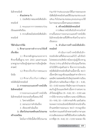 177เทคโนโลยีสื่อสารการศึกษา
อิเล็กทรอนิกส์
	 -	 ตัวแปรตาม คือ
	 	 1.	ประสิทธิภาพของหนังสืออิเล็ก-
ทรอนิกส์
	 	 2.	คะแนนจากการทดสอบก่อน
เรียนและหลังเรียน
	 	 3.	ความพึงพอใจต่อหนังสืออิเล็ก-
ทรอนิกส์
วิธีด�ำเนินการวิจัย
	 1.	ศึกษาเอกสารต�ำรางานวิจัยที่
เกี่ยวข้อง
	 	 1.1	ศึกษาหลักสูตรแกนกลางการ
ศึกษาขั้นพื้นฐาน พ.ศ. 2551 และสาระและ
มาตรฐานการเรียนรู้กลุ่มสาระการเรียนรู้คณิต-
ศาสตร์
	 	 1.2	ศึกษาเกี่ยวกับการสอนแบบ
นิรนัย
	 	 1.3	ศึกษาเกี่ยวกับการพัฒนา
หนังสืออิเล็กทรอนิกส์
	 2.	การออกแบบและสร้างหนังสือ
อิเล็กทรอนิกส์
		 การออกแบบและสร้างหนังสือ
อิเล็กทรอนิกส์ ประกอบด้วยขั้นตอน ดังนี้
	 	 1.	วิเคราะห์เนื้อหา
	 	 2.	ออกแบบการด�ำเนินเรื่อง
	 	 3.	เขียนบทด�ำเนินเรื่อง
	 3.	เลือกโปรแกรมหลักและโปรแกรม
สร้างบทเรียน
	 	 โดยในการวิจัยนี้เลือกใช้โปรแกรม
Flip PDF Professionalมาใช้ในการออกแบบห
นังสืออิเล็กทรอนิกส์และใช้โปรแกรมMicrosoft
officeกับโปรแกรมAdobephotoshopมาใช้
ในการออกแบบเนื้อหาและแบบทดสอบ
	 4.	สร้างหนังสืออิเล็กทรอนิกส์
	 การพัฒนาหนังสืออิเล็กทรอนิกส์
ตามขั้นตอนการออกแบบและสร้างหนังสือ
อิเล็กทรอนิกส์ตามที่ได้ศึกษาค้นคว้ามาอย่าง
เป็นระบบ
	 5. ด�ำเนินการสร้างหนังสืออิเล็ก-
ทรอนิกส์
	 	 ด�ำเนินการสร้างหนังสืออิเล็ก-
ทรอนิกส์ตามที่ได้ออกแบบแล้วไว้ แล้วจึงน�ำ
ไปทดสอบประสิทธิภาพโดยกลุ่มผู้เชี่ยวชาญ
จ�ำนวน 5 ท่าน แล้วจึงน�ำมาปรับปรุงแก้ไขก่อน
น�ำไปใช้กับกลุ่มตัวอย่าง ซึ่งจากการประเมิน
หนังสืออิเล็กทรอนิกส์ในด้านเนื้อหานั้น พบว่า
เนื้อหามีความถูกต้องและมีคุณค่าทางวิชาการ
และมีความสอดคล้องกับวัตถุประสงค์การเรียน
รู้มีระดับความคิดเห็นมากที่สุด ( = 4.80,
SD = 0.45) รองลงมา คือมีความยากง่ายเหมาะ
สมกับผู้เรียนและจัดท�ำเนื้อหาง่ายต่อความ
เข้าใจของผู้เรียน ( = 4.60, SD = 0.55) และ
การใช้ภาษาสามารถสื่อความหมายได้ชัดเจน
( = 4.40, SD = 0.89) ตามล�ำดับ และในส่วน
ของผลการประเมินหนังสืออิเล็กทรอนิกส์ใน
ด้านเทคนิคการออกแบบ พบว่า ความถูกต้อง
ของข้อความและตัวอักษรตามหลักภาษาและ
ความชัดเจนของภาพที่ใช้มีระดับความคิดเห็น
มากที่สุด ( = 4.60, SD = 0.55) รองลงมา คือ
 