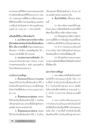 เทคโนโลยีสื่อสารการศึกษา178
ขนาดของภาพที่ใช้มีความเหมาะสมและระดับ
ความดังของเสียงดนตรีที่ใช้ประกอบ ( =4.40,
SD=0.89)และภาพที่ใช้สามารถสื่อความหมาย
ได้ดีตัวอักษรที่ใช้ อ่านง่ายและชัดเจน ตลอดจน
การเชื่อมโยงไปยังจุดต่างๆ มีความถูกต้องและ
รวดเร็ว ( = 4.40, SD = 1.10) ตามล�ำดับ
เครื่องมือที่ใช้ในการศึกษาค้นคว้า
	 1.	แบบวัดความสามารถในการเรียน
รู้วิชาคณิตศาสตร์ของนักเรียนชั้นมัธยมศึกษา
ปีที่ 2 เรื่อง การหาพื้นที่ เป็นแบบทดสอบแบบ
เลือกตอบ 4 ตัวเลือก ตอบข้อที่ถูกต้อง ได้ 1
คะแนน ตอบข้อที่ผิด ได้ 0 คะแนน
	 2.	แบบสอบถามความพึงพอใจ เป็น
แบบมาตราส่วนประมาณค่า (Rating Scale)
ก�ำหนดค่าคะแนนเป็น 5 ระดับ และเกณฑ์การ
วิเคราะห์ผลของแบบสอบถาม
การเก็บรวบรวมข้อมูล
	 1.	ขั้นทดลองใช้แบบรายบุคคล
ทดสอบใช้กับนักเรียนชั้นมัธยมศึกษาปีที่ 2
โรงเรียนปรีชานุศาสน์จ�ำนวน 3 คน ที่ไม่ใช่กลุ่ม
ตัวอย่างโดยใช้เด็กอ่อนปานกลางและเก่งอย่าง
ละ 1 คน
	 2.	ขั้นทดลองแบบกลุ่มย่อย ทดลอง
ใช้กับนักเรียนชั้นมัธยมศึกษาปีที่ 2 โรงเรียน
ปรีชานุศาสน์จ�ำนวน10คนที่ไม่ใช่กลุ่มตัวอย่าง
และมีความสามารถแตกต่างกัน
	 3.	ขั้นทดลองแบบภาคสนาม ทดลอง
ใช้กับนักเรียนชั้นมัธยมศึกษาปีที่ 2 โรงเรียน
ปรีชานุศาสน์ ที่ไม่ใช่กลุ่มตัวอย่าง จ�ำนวน 30
คน และมีความสามารถแตกต่างกัน
	 4.	ขั้นน�ำไปใช้จริง มีขั้นตอน ดังต่อ
ไปนี้
	 	 4.1	จัดการเรียนการสอนให้กับกลุ่ม
ตัวอย่างโดยการใช้หนังสืออิเล็กทรอนิกส์ที่ได้
พัฒนาขึ้นมาใช้ในการจัดการเรียนการสอน
	 	 4.2	ให้กลุ่มตัวอย่างได้ท�ำการฝึกน�ำ
เอาความรู้ที่ได้จากการเรียนรู้มาประยุกต์ใช้โดย
การให้ท�ำแบบฝึกหัดท้ายบทเรียนของแต่ละบท
	 	 4.3	ท�ำการทดสอบผลสัมฤทธิ์
ทางการเรียน โดยการให้กลุ่มตัวอย่างท�ำแบบ
วัดผลสัมฤทธิ์ทางการเรียนที่ได้พัฒนาขึ้น
	 	 4.4	ให้กลุ่มตัวอย่างตอบแบบสอบ
ความความพึงพอใจที่มีต่อหนังสืออิเล็กทรอนิกส์
ที่ได้พัฒนาขึ้น
ผลการวิเคราะห์ข้อมูล
	 1.	ผลการพัฒนาหนังสืออิเล็กทรอนิกส์
โดยใช้วิธีการน�ำเสนอแบบนิรนัย เรื่อง การ
หาพื้นที่ ส�ำหรับนักเรียนชั้นมัธยมศึกษาปี
ที่ 2 โรงเรียนปรีชานุศาสน์ พบว่า หนังสือ
อิเล็กทรอนิกส์มีประสิทธิภาพ ตามเกณฑ์ E1
/
E2
เท่ากับ 71.63/72.04 เป็นไปตามเกณฑ์ที่
ก�ำหนด
	 2.	ผลการเปรียบเทียบคะแนนจาก
การทดสอบก่อนเรียนและหลังเรียนโดยใช้
หนังสืออิเล็กทรอนิกส์โดยใช้วิธีการน�ำเสนอแบบ
นิรนัย เรื่อง การหาพื้นที่ ส�ำหรับนักเรียนชั้น
มัธยมศึกษาปีที่ 2 โรงเรียนปรีชานุศาสน์ พบว่า
 