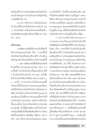 179เทคโนโลยีสื่อสารการศึกษา
ผลสัมฤทธิ์ทางการเรียนคณิตศาสตร์หลังเรียน
ของนักเรียนสูงกว่าก่อนเรียนอย่างมีนัยส�ำคัญ
ทางสถิติที่ระดับ .05
	 3.	ผลการศึกษาความพึงพอใจของ
นักเรียนที่มีต่อหนังสืออิเล็กทรอนิกส์ พบ
ว่า นักเรียนมีความพีงพอใจต่อหนังสืออิเล็ก-
ทรอนิกส์โดยรวมอยู่ในระดับมากที่สุด( =4.52,
SD = 0.61)
อภิปรายผล
	 การพัฒนาหนังสืออิเล็กทรอนิกส์โดยใช้
วิธีการน�ำเสนอแบบนิรนัย เรื่อง “การหาพื้นที่
ส�ำหรับนักเรียนชั้นมัธยมศึกษาปีที่ 2โรงเรียน
ปรีชานุศาสน์”มีประเด็นที่น�ำมาอภิปรายผลดังนี้
	 1.	ผลการพัฒนาหนังสืออิเล็กทรอนิกส์
โดยใช้วิธีการน�ำเสนอแบบนิรนัย เรื่อง การ
หาพื้นที่ ส�ำหรับนักเรียนชั้นมัธยมศึกษาปีที่
2 โรงเรียนปรีชานุศาสน์ ปรากฏว่า หนังสือ
อิเล็กทรอนิกส์มีประสิทธิภาพตามเกณฑ์ E1
/
E2
  เท่ากับ 71.63/72.04 เป็นไปตามเกณฑ์ที่
ก�ำหนดทั้งนี้เป็นเพราะการออกแบบและพัฒนา
หนังสืออิเล็กทรอนิกส์เป็นไปตามขั้นตอนการ
พัฒนาอย่างมีระบบด้วยการน�ำข้อความรูปภาพ
และเสียงมาเป็นสื่อในการน�ำเสนอเนื้อหาท�ำให้
บทเรียนมีความน่าสนใจ และมีการจัดล�ำดับ
ขั้นตอนเนื้อหาโดยอาศัยเทคนิคการน�ำเสนอ
แบบนิรนัย ท�ำให้ผู้เรียนมีความเข้าใจเกี่ยวกับ
บทเรียนเพิ่มขึ้นท�ำให้ผลสัมสัมฤทธิ์ทางการเรียน
เพิ่มขึ้นตามไปด้วย ดังที่ยุพิน พิพิธกุล (2527,
หน้า 166) ได้กล่าวถึงประโยชน์ของการสอน
แบบนิรนัยไว้ว่า เป็นวิธีการสอนที่รวดเร็ว และ
ท�ำให้เกิดประสิทธิภาพในการแก้ปัญหา เพราะ
ได้มีการฝึกทบทวนปัญหาโจทย์ต่างๆท�ำให้
จ�ำหลักเกณฑ์ได้อย่างแม่นย�ำรวมถึงได้มีการ
ตรวจสอบคุณภาพของหนังสืออิเล็กทรอนิกส์
โดยผู้เชี่ยวชาญ เพื่อให้หนังสืออิเล็กนิกส์เกิด
ประโยชน์ทางวิชาการกับผู้เรียนได้มากที่สุด
	 2.	ผลการเปรียบเทียบคะแนนจาก
การทดสอบก่อนเรียนและหลังเรียนโดยใช้
หนังสืออิเล็กทรอนิกส์โดยใช้วิธีการน�ำเสนอแบบ
นิรนัย เรื่อง การหาพื้นที่ ส�ำหรับนักเรียนชั้น
มัธยมศึกษาปีที่ 2 โรงเรียนปรีชานุศาสน์ พบว่า
ผลสัมฤทธิ์ทางการเรียนคณิตศาสตร์หลังเรียน
ของนักเรียนสูงกว่าก่อนเรียนอย่างมีนัยส�ำคัญ
ทางสถิติที่ระดับ .05 ทั้งนี้ เป็นเพราะการน�ำ
หนังสืออิเล็กทรอนิกส์มาใช้ในการจัดการเรียน
การสอนจึงช่วยกระตุ้นความสนใจของผู้เรียน
ด้วยข้อความ ภาพ เสียง คุณสมบัติที่สามารถ
เชื่อมโยงเนื้อหาสาระภายใน และการน�ำเสนอ
แบบนิรนัยส่งผลต่อผลสัมฤทธิ์ทางการเรียน
ให้สูงขั้นเปรียบเทียบกับคะแนนทดสอบก่อน
เรียน ซึ่งสอดคล้องกับงานวิจัยของนูรมา ตาเละ
(2558, หน้า 65) ที่ได้ศึกษาเกี่ยวกับการพัฒนา
หนังสืออิเล็กทรอนิกส์ วิชาโปรแกรมตารางงาน
ส�ำหรับนักเรียนชั้นมัธยมศึกษาปีที่ 3 โรงเรียน
ดรุณศาสน์วิทยา อ�ำเภอสายบุรี จังหวัดปัตตานี
ผลการศึกษาพบว่า 1. หนังสืออิเล็กทรอนิกส์ที่
ผู้วิจัยพัฒนาขึ้นประสิทธิภาพ เท่ากับ 80.44/
85.78 สูงกว่าเกณฑ์ที่ก�ำหนด 2. ผลสัมฤทธิ์
ทางการเรียนที่เรียนด้วยหนังสืออิเล็กทรอนิกส์
 