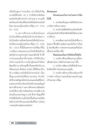 เทคโนโลยีสื่อสารการศึกษา180
หลังเรียนสูงกว่าก่อนเรียน อย่างมีนัยส�ำคัญ
ทางสถิติที่ระดับ .05 3. ค่าดัชนีประสิทธิผล
ของนักเรียนมีค่าเท่ากับ 0.59 และ 4. ความพึง
พอใจของนักเรียนที่มีต่อหนังสืออิเล็กทรอนิกส์
โดยภาพรวมอยู่ในระดับมากที่สุด ( = 4.70,
SD = 0.57)
	 3.	ผลการศึกษาความพึงพอใจของ
นักเรียนที่มีต่อหนังสืออิเล็กทรอนิกส์พบว่า
นักเรียนมีความพีงพอใจต่อหนังสืออิเล็กทรอ-
นิกส์โดยรวมอยู่ในระดับมากที่สุด ( = 4.52,
SD = 0.61) ทั้งนี้เป็นเพราะการน�ำสื่อมาใช้ใน
การเรียนการสอนประกอบกับหนังสืออิเล็กทร
อสิกส์สามารถแทรกรูปภาพและเสียงได้ อีกทั้ง
การน�ำเสนอเนื้อหาที่น่าสนใจ ท�ำให้นักเรียน
เกิดความสนใจกับการเรียนรู้ส่งผลท�ำให้ผล
สัมฤทธิ์ทางการเรียนสูงขึ้น ซึ่งสอดคล้องกับงาน
วิจัยของกมล สังข์ทอง (2555) ที่ได้ศึกษาเกี่ยว
กับการพัฒนาหนังสืออิเล็กทรอนิกส์ เรื่อง
พื้นฐานเทคโนโลยีสื่อสารมวลชน ส�ำหรับ
นักศึกษาหลักสูตรเทียบโอนคณะเทคโลยีสื่อสาร
มวลชนมหาวิทยาลัยเทคโนโลยีราชมงคลธัญบุรี
ผลการศึกษาพบว่า ผลการศึกษาความพึงพอใจ
ของนักศึกษามีความพึงพอใจมากค่าเฉลี่ย4.22
ส่วนเบี่ยงเบนมาตรฐาน 0.28 ซึ่งจากข้อมูลที่ได้
ท�ำให้ผู้วิจัยมีความมั่นใจยิ่งขึ้นที่จะน�ำหนังสือ
อิเล็กทรอนิกส์ไปเผยแพร่เพื่อใช้ในการเรียน
การสอนวิชาคณิตศาสตร์ต่อไป
ข้อเสนอแนะ
	 ข้อเสนอแนะในการน�ำผลการวิจัย
ไปใช้
	 1.	ควรจัดเตรียมอุปกรณ์ให้พร้อมก่อน
การจัดการเรียนการสอน
	 2.	ควรน�ำหนังสืออิเล็กทรอนิกส์บันทึก
ลงในแผ่นบันทึกหรือโทรศัพท์เพื่อให้สะดวกต่อ
การใช้งาน
	 3.	ควรเพิ่มความน่าสนใจในตัวสื่อการ
สอนมากขึ้นเพื่อกระตุ้นความสนใจในการเรียน
รู้ โดยเพิ่มเสียง ภาพประกอบและจุดเชื่อมโยง
เนื้อหาสาระให้มากขึ้น
	 ข้อเสนอแนะในการวิจัยในครั้งถัดไป
	 1.	ควรมีการศึกษาเพื่อออกแบบเนื้อหา
เพิ่มเติม โดยการเพิ่มกิจกรรมต่างๆมากขึ้น
	 2.	ควรมีการพัฒนาหนังสืออิเล็กทรอ-
นิกส์โดยใช้การน�ำเสนอแบบอุปนัย
	 3.	ควรมีการศึกษาเปรียบเทียบหาวิธี
การจัดการเรียนการสอนที่เหมาะสมกับกลุ่ม
เป้าหมายมากที่สุด
 