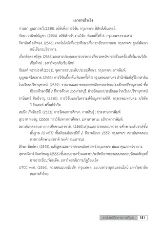 181เทคโนโลยีสื่อสารการศึกษา
เอกสารอ้างอิง
กานดา พูนลาภทวี.(2530). สถิติเพื่อการวิจัย. กรุงเทพฯ: ฟิสิกส์เซ็นเตอร์.
กัลยา วานิชย์บัญชา. (2554). สถิติส�ำหรับงานวิจัย. พิมพค์รั้งที่ 6. กรุงเทพฯ:ธรรมสาร
กิดานันท์ มลิทอง. (2546). เทคโนโลยีเพื่อการศึกษา:สื่อการเรียนการสอน. กรุงเทพฯ: ศูนย์พัฒนา
หนังสือกรมวิชาการ.
เกียรติสุดาศรีสุข.(2556).เอกสารประกอบการบรรยายเรื่องเทคนิคการสร้างเครื่องมือในงานวิจัย.
เชียงใหม่ : มหาวิทยาลัยเชียงใหม่
ชัยยงค์ พรหมวงศ์.(2531). ชุดการสอนระดับประถมศึกษา. กรุงเทพฯ: ภาพพิมพ์.
บุญชมศรีสะอาด.(2553).การวิจัยเบื้องต้นพิมพครั้งที่ี่5กรุงเทพมหานครสํานักพิมพ์สุวีริยาสาส์น
โรงเรียนปรีชานุศาสน์. (2559). รายงานผลการทดสอบคณิตศาสตร์ของโรงเรียนปรีชานุศาสน์ ชั้น
มัธยมศึกษาปีที่ 2 ปีการศึกษา 2559.ชลบุรี: ฝ่ายวัดและประเมินผล โรงเรียนปรีชานุศาสน์
ธานินทร์ ศิลป์จารุ. (2550). การวิจัยและวิเคราะห์ข้อมูลทางสถิติ. กรุงเทพมหานคร: บริษัท
วี อินเตอร์ พริ้นท์จ�ำกัด.
สมนึก ภัททิยธนี. (2553). การวัดผลการศึกษา. กาฬสินธุ์ : ประสานการพิมพ์
สุรวาท ทองบุ. (2550). การวิจัยทางการศึกษา. มหาสารคาม: อภิชาตการพิมพ์.
สถาบันทดสอบทางการศึกษาแห่งชาติ. (2560).สรุปผลการทดสอบทางการศึกษาระดับชาติขั้น
พื้นฐาน (O-NET) ชั้นมัธยมศึกษาปีที่ 2 ปีการศึกษา 2559. กรุงเทพฯ: สถาบันทดสอบ
ทางการศึกษาแห่งชาติ (องค์การมหาชน).
สิริพร ทิพย์คง. (2545). หลักสูตรและการสอนคณิตศาสตร์.กรุงเทพฯ: พัฒนาคุณภาพวิชาการ.
สุพรรณิการ์จันทร์ชมภู.(2556).ขั้นตอนการสร้างและหาประสิทธิภาพของแบบทดสอบวัดผลสัมฤทธิ์
ทางการเรียน.ร้อยเอ็ด: มหาวิทยาลัยราชภัฏร้อยเอ็ด
UTCC wiki. (2556). การสอนแบบนิรนัย. กรุงเทพฯ: ระบบสารานุกรมออนไลน์ มหาวิทยาลัย
หอการค้าไทย.
 