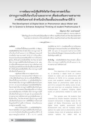 เทคโนโลยีสื่อสารการศึกษา182
การพัฒนาหนังสือดิจิทัลวิชาวิทยาศาสตร์เรื่อง
ปรากฏการณ์ที่เกี่ยวกับน�้ำและอากาศ เพื่อส่งเสริมความสามารถ
การคิดวิเคราะห์ สําหรับนักเรียนชั้นประถมศึกษาปีที่ 5
The Development of Digital Book on Phenomenon about Water and
Air in Science to Enhance Analytical Thinking of student Prathomsuksa 5
เพ็ญประภา สีมา*
, ณรงค์ สมพงษ์**
Penprapa.se@ku.th, narong.so@ku.th
*
นิสิตปริญญาโท สาขาวิชาเทคโนโลยีและสื่อสารการศึกษา คณะศึกษาศาสตร์ มหาวิทยาลัยเกษตรศาสตร์
**
รองศาสตราจารย์ประจําภาควิชาเทคโนโลยีการศึกษา คณะศึกษาศาสตร์ มหาวิทยาลัยเกษตรศาสตร์
*
นิสิตปริญญาโท สาขาวิชาเทคโนโลยีและสื่อสารการศึกษา คณะศึกษาศาสตร์ มหาวิทยาลัยเกษตรศาสตร์
**
รองศาสตราจารย์ประจาภาควิชาเทคโนโลยีการศึกษา คณะศึกษาศาสตร์ มหาวิทยาลัยเกษตรศาสตร์
การพัฒนาหนังสือดิจิทัลวิชาวิทยาศาสตร์เรื่อง ปรากฏการณ์ที่เกี่ยวกับน้าและอากาศ
เพื่อส่งเสริมความสามารถการคิดวิเคราะห์ ส้าหรับนักเรียนชันประถมศึกษาปีที่ 5
The Development of Digital Book on Phenomenon about Water
and Air in Science to Enhance Analytical Thinking of student Prathomsuksa 5
เพ็ญประภา สีมา*
Penprapa.se@ku.th
ณรงค์ สมพงษ์**
narong.so@ku.th
บทคัดย่อ
การวิจัยครั้งนี้มีวัตถุประสงค์เพื่อ 1) พัฒนา
หนังสือดิจิทัลวิชาวิทยาศาสตร์ เรื่อง ปรากฏการณ์ ที่
เกี่ยวข้องกับน้้าและอากาศ ที่มีคุณภาพและมี
ประสิทธิภาพตามเกณฑ์ 70/70 2) เปรียบเทียบ
คะแนนก่อนเรียนและผลสัมฤทธิ์ทางการเรียนของ
ผู้เรียน ที่เรียนด้วยหนังสือดิจิทัล วิชาวิทยาศาสตร์
เรื่อง ปรากฏการณ์ที่เกี่ยวข้องกับน้้าและอากาศ และ
3) เปรียบเทียบคะแนนความสามารถการคิดวิเคราะห์
ก่อนเรียนและหลังเรียนของนักเรียนชั้นประถมศึกษาปี
ที่ 5 ที่เรียนด้วยหนังสือดิจิทัล เรื่อง ปรากฏการณ์ที่
เกี่ยวข้องกับน้้าและอากาศ
กลุ่มตัวอย่างได้มาจากการสุ่มอย่างง่าย
(Simple Random Sampling) โดยการจับสลาก มา
1 ห้อง มีนักเรียนจ้านวน 38 คน เครื่องมือที่ใช้ในการ
วิจัยครั้งนี้ประกอบไปด้วย 1) หนังสือดิจิทัลวิชา
วิทยาศาสตร์ เรื่อง ปรากฏการณ์ที่เกี่ยวข้องกับน้้าและ
อากาศ 2) แบบประเมินคุณภาพหนังสือดิจิทัลวิชา
วิทยาศาสตร์ เรื่อง ปรากฏการณ์ที่เกี่ยวข้องกับน้้าและ
อากาศ 3) แบบทดสอบวัดผลสัมฤทธิ์ทางการเรียน
แบบปรนัยเลือกตอบ 4 ตัวเลือก เรื่อง ปรากฏการณ์ที่
เกี่ยวข้องกับน้้าและอากาศ และ 4) แบบทดสอบวัด
ความสามารถการคิดวิเคราะห์ แบบปรนัยเลือกตอบ 4
ตัวเลือกเรื่อง วิชาวิทยาศาสตร์ เรื่องปรากฏการณ์ที่
เกี่ยวข้องกับน้้าและอากาศ สถิติที่ใช้ในการวิเคราะห์
ข้อมูลโดยใช้ ค่าเฉลี่ย ค่าร้อยละ ส่วนเบี่ยงเบน
มาตรฐาน และสถิติ t-test
ผลการวิจัยสรุปได้ว่า 1) หนังสือดิจิทัลวิชา
วิทยาศาสตร์เรื่อง ปรากฏการณ์ที่เกี่ยวข้องกับน้้าและ
อากาศ ส้าหรับนักเรียนชั้นประถมศึกษาปีที่ 5 มี
คุณภาพอยู่ในระดับดี ( X = 4.17) และมี
ประสิทธิภาพ 74/75 2) ผลสัมฤทธิ์ทางการเรียนของ
นักเรียนสูงกว่าคะแนนก่อนเรียน อย่างมีนัยส้าคัญทาง
สถิติ .05 และ 3) คะแนนความสามารถการคิด
วิเคราะห์ของนักเรียนสูงกว่าคะแนนก่อนเรียน อย่างมี
นัยส้าคัญทางสถิติ .05
ค้าส้าคัญ: หนังสือดิจิทัลวิชาวิทยาศาสตร์, เนื้อหา
เรื่อง ปรากฏการณ์ที่เกี่ยวกับน้้าและอากาศ,
ความสามารถการคิดวิเคราะห์
Abstract
This objectives of this research were
to: 1) develop a digital book on science
related to water and air phenomena with
efficiency of 70/70, 2) to compare pre-test
scores and academic student’s learning by
Digital book on phenomena water and air,
and 3) to compare the ability scores of pre-
test and post-test on analytical thinking of
Prathomsuksa 5 students studying digital
books on phenomena related to water and
air.
The sample were 38 students that
collected by Simple Random Sampling. The
research instruments 1) Digital book on the
subject of Water Phenomena. and Air, 2)
Digital book quality assessment for,3)
Achievement test, and 4) multiple choice
options for water and air phenomena and, 4)
multiple choice test of analytical abilities 4
science options for water and air
 