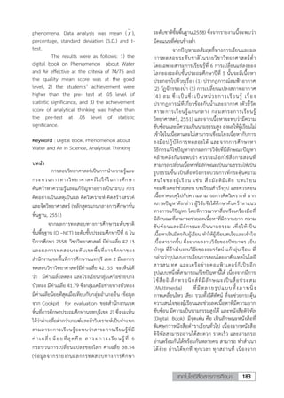 183เทคโนโลยีสื่อสารการศึกษา
phenomena. Data analysis was mean ( x ),
percentage, standard deviation (S.D.) and t-
test.
The results were as follows: 1) the
digital book on Phenomenon about Water
and Air effective at the criteria of 74/75 and
the quality mean score was at the good
level, 2) the students’ achievement were
higher than the pre- test at .05 level of
statistic significance, and 3) the achievement
score of analytical thinking was higher than
the pre-test at .05 level of statistic
significance.
Keyword : Digital Book, Phenomenon about
Water and Air in Science, Analytical Thinking
บทน้า
การสอนวิทยาศาสตร์เป็นการน้าความรู้และ
กระบวนการทางวิทยาศาสตร์ไปใช้ในการศึกษา
ค้นคว้าหาความรู้และแก้ปัญหาอย่างเป็นระบบ การ
คิดอย่างเป็นเหตุเป็นผล คิดวิเคราะห์ คิดสร้างสรรค์
และจิตวิทยาศาสตร์ (หลักสูตรแกนกลางการศึกษาขั้น
พื้นฐาน, 2551)
จากผลการทดสอบทางการศึกษาระดับชาติ
ขั้นพื้นฐาน (O –NET) ระดับชั้นประถมศึกษาปีที่ 6 ใน
ปีการศึกษา 2558 วิชาวิทยาศาสตร์ มีค่าเฉลี่ย 42.13
และผลการทดสอบระดับเขตพื้นที่การศึกษาของ
ส้านักงานเขตพื้นที่การศึกษานนทบุรี เขต 2 มีผลการ
ทดสอบวิชาวิทยาศาสตร์มีค่าเฉลี่ย 42. 55 จะเห็นได้
ว่า มีค่าเฉลี่ยลดลง และโรงเรียนกลุ่มเครือข่ายบาง
บัวทอง มีค่าเฉลี่ย 41.79 ซึ่งกลุ่มเครือข่ายบางบัวทอง
มีค่าเฉลี่ยน้อยที่สุดเมื่อเทียบกับกลุ่มอ้าเภออื่น (ข้อมูล
จาก Cookpit for evaluation ของส้านักงานเขต
พื้นที่การศึกษาประถมศึกษานนทบุรีเขต 2) ซึ่งจะเห็น
ได้ว่าค่าเฉลี่ยต่้ากว่าเกณฑ์และถ้าวิเคราะห์เป็นจ้าแนก
ตามสาระการเรียนรู้จะพบว่าสาระการเรียนรู้ที่มี
ค่าเฉลี่ยน้อยที่สุดคือ สาระการเรียนรู้ที่ 6
กระบวนการเปลี่ยนแปลงของโลก ค่าเฉลี่ย 38.54
(ข้อมูลจากรายงานผลการทดสอบทางการศึกษา
ระดับชาติขั้นพื้นฐาน,2558) ซึ่งจากรายงานนี้จะพบว่า
มีคะแนนที่ค่อนข้างต่้า
จากปัญหาผลสัมฤทธิ์ทางการเรียนและผล
การทดสอบระดับชาติในรายวิชาวิทยาศาสตร์ต่้า
โดยเฉพาะสาระการเรียนรู้ที่ 6 การเปลี่ยนแปลงของ
โลกของระดับชั้นประถมศึกษาปีที่ 5 นั้นจะมีเนื้อหา
ประกอบไปด้วยเรื่อง (1) ปรากฏการณ์ลมฟ้าอากาศ
(2) วัฏจักรของน้้า (3) การเปลี่ยนแปลงสภาพอากาศ
(4) ลม ซึ่งเป็นซึ่งเป็นหน่วยการเรียนรู้ เรื่อง
ปรากฏการณ์ที่เกี่ยวข้องกับน้้าและอากาศ (ตัวชี้วัด
สาระการเรียนรู้แกนกลาง กลุ่มสาระการเรียนรู้
วิทยาศาสตร์, 2551) และจากเนื้อหาจะพบว่ามีความ
ซับซ้อนและมีความเป็นนามธรรมสูง ส่งผลให้ผู้เรียนไม่
เข้าใจในเนื้อหาและไม่สามารถเชื่อมโยงเนื้อหากับการ
ลงมือปฏิบัติการทดลองได้ และจากการศึกษาหา
วิธีการแก้ไขปัญหาจากผลการวิจัยที่มีลักษณะปัญหา
คล้ายคลึงกันจะพบว่า ควรจะเลือกใช้สื่อการสอนที่
สามารถเปลี่ยนเนื้อหาที่มีลักษณะเป็นนามธรรมให้เป็น
รูปธรรมขึ้น เป็นสื่อหรือกระบวนการที่กระตุ้นความ
สนใจของผู้เรียน เช่น สื่อมัลติมีเดีย บทเรียน
คอมพิวเตอร์ช่วยสอน บทเรียนส้าเร็จรูป และควรสอน
เนื้อหาควบคู่ไปกับความสามารถการคิดวิเคราะห์ จาก
สภาพปัญหาดังกล่าว ผู้วิจัยจึงได้ศึกษาค้นคว้าหาแนว
ทางการแก้ปัญหา โดยพิจารณาหาสื่อหรือเครื่องมือที่
มีลักษณะที่สามารถช่วยลดเนื้อหาที่มีความยาก ความ
ซับซ้อนและมีลักษณะเป็นนามธรรม เพื่อให้เป็น
เนื้อหาเป็นมิตรกับผู้เรียน ท้าให้ผู้เรียนสนใจและเข้าใจ
เนื้อหามากขึ้น ซึ่งจากผลงานวิจัยของปัทมาพร เย็น
บ้ารุง ที่อ้างในงานวิจัยของอมรรัตน์ แก้วอุ่นเรือน ที่
กล่าวว่ารูปแบบการเรียนการสอนโดยอาศัยเทคโนโลยี
สารสนเทศ และเครือข่ายคอมพิวเตอร์ก็เป็นอีก
รูปแบบหนึ่งที่สามารถแก้ไขปัญหานี้ได้ เนื่องจากมีการ
ใช้สื่ออิเล็กทรอนิกส์ที่มีลักษณะเป็นสื่อประสม
(Multimedia) ที่มีหลายรูปแบบทั้งภาพนิ่ง
ภาพเคลื่อนไหว เสียง รวมทั้งวีดีทัศน์ ที่จะช่วยกระตุ้น
ความสนใจของผู้เรียนและช่วยลดเนื้อหาที่มีความยาก
ซับซ้อน มีความเป็นนามธรรมสูงได้ และหนังสือดิจิทัล
(Digital Book) มีจุดเด่น คือ เป็นลักษณะหนังสือที่
พิเศษกว่าหนังสือต้าราเรียนทั่วไป เนื่องจากหนังสือ
ดิจิทัลสามารถอ่านได้สะดวก รวดเร็ว และสามารถ
อ่านพร้อมกันได้พร้อมกันหลายคน สามารถ ท้าส้าเนา
ได้ง่าย อ่านได้ทุกที่ ทุกเวลา ทุกสถานที่ เนื่องจาก
 