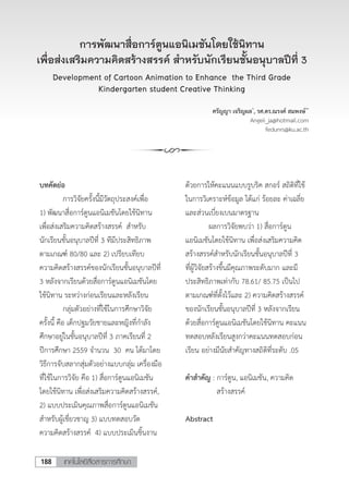 เทคโนโลยีสื่อสารการศึกษา188
การพัฒนาสื่อการ์ตูนแอนิเมชันโดยใช้นิทาน
เพื่อส่งเสริมความคิดสร้างสรรค์ สําหรับนักเรียนชั้นอนุบาลปีที่ 3
Development of Cartoon Animation to Enhance the Third Grade
Kindergarten student Creative Thinking
ศรัญญา เจริญผล*
, รศ.ดร.ณรงค์ สมพงษ์**
Angeii_ja@hotmail.com
fedunrs@ku.ac.th
การพัฒนาสื่อการ์ตูนแอนิเมชันโดยใช้นิทาน
เพื่อส่งเสริมความคิดสร้างสรรค์ สาหรับนักเรียนชั้นอนุบาลปีที่ 3
Development of Cartoon Animation to Enhance the Third Grade
Kindergarten student Creative Thinking
นางสาวศรัญญา เจริญผล *
Angeii_ja@hotmail.com
รศ.ดร.ณรงค์ สมพงษ์ **
fedunrs@ku.ac.th
บทคัดย่อ
การวิจัยครั้งนี้มีวัตถุประสงค์เพื่อ
1) พัฒนาสื่อการ์ตูนแอนิเมชันโดยใช้นิทาน
เพื่อส่งเสริมความคิดสร้างสรรค์ สาหรับ
นักเรียนชั้นอนุบาลปีที่ 3 ทีมีประสิทธิภาพ
ตามเกณฑ์ 80/80 และ 2) เปรียบเทียบ
ความคิดสร้างสรรค์ของนักเรียนชั้นอนุบาลปีที่
3 หลังจากเรียนด้วยสื่อการ์ตูนแอนิเมชันโดย
ใช้นิทาน ระหว่างก่อนเรียนและหลังเรียน
กลุ่มตัวอย่างที่ใช้ในการศึกษาวิจัย
ครั้งนี้ คือ เด็กปฐมวัยชายและหญิงที่กาลัง
ศึกษาอยู่ในชั้นอนุบาลปีที่ 3 ภาคเรียนที่ 2
ปีการศึกษา 2559 จานวน 30 คน ได้มาโดย
วิธีการจับสลากสุ่มตัวอย่างแบบกลุ่ม เครื่องมือ
ที่ใช้ในการวิจัย คือ 1) สื่อการ์ตูนแอนิเมชัน
โดยใช้นิทาน เพื่อส่งเสริมความคิดสร้างสรรค์,
2) แบบประเมินคุณภาพสื่อการ์ตูนแอนิเมชัน
สาหรับผู้เชี่ยวชาญ 3) แบบทดสอบวัด
ความคิดสร้างสรรค์ 4) แบบประเมินชิ้นงาน
ด้วยการให้คะแนนแบบรูบริค สกอร์ สถิติที่ใช้
ในการวิเคราะห์ข้อมูล ได้แก่ ร้อยละ ค่าเฉลี่ย
และส่วนเบี่ยงเบนมาตรฐาน
ผลการวิจัยพบว่า 1) สื่อการ์ตูน
แอนิเมชันโดยใช้นิทาน เพื่อส่งเสริมความคิด
สร้างสรรค์สาหรับนักเรียนชั้นอนุบาลปีที่ 3
ที่ผู้วิจัยสร้างขึ้นมีคุณภาพระดับมาก และมี
ประสิทธิภาพเท่ากับ 78.61/ 85.75 เป็นไป
ตามเกณฑ์ที่ตั้งไว้และ 2) ความคิดสร้างสรรค์
ของนักเรียนชั้นอนุบาลปีที่ 3 หลังจากเรียน
ด้วยสื่อการ์ตูนแอนิเมชันโดยใช้นิทาน คะแนน
ทดสอบหลังเรียนสูงกว่าคะแนนทดสอบก่อน
เรียน อย่างมีนัยสาคัญทางสถิติที่ระดับ .05
คาสาคัญ : การ์ตูน, แอนิเมชัน, ความคิด
สร้างสรรค์
Abstract
 
