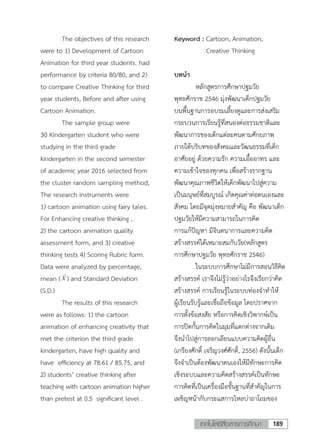 189เทคโนโลยีสื่อสารการศึกษา
The objectives of this research
were to 1) Development of Cartoon
Animation for third year students. had
performance by criteria 80/80, and 2)
to compare Creative Thinking for third
year students, Before and after using
Cartoon Animation.
The sample group were
30 Kindergarten student who were
studying in the third grade
kindergarten in the second semester
of academic year 2016 selected from
the cluster random sampling method,
The research instruments were
1) cartoon animation using fairy tales.
For Enhancing creative thinking ,
2) the cartoon animation quality
assessment form, and 3) creative
thinking tests 4) Scoring Rubric form.
Data were analyzed by percentage,
mean ( ) and Standard Deviation
(S.D.)
The results of this research
were as follows: 1) the cartoon
animation of enhancing creativity that
met the criterion the third grade
kindergarten, have high quality and
have efficiency at 78.61 / 85.75, and
2) students’ creative thinking after
teaching with cartoon animation higher
than pretest at 0.5 significant level .
Keyword : Cartoon, Animation,
Creative Thinking
บทนา
หลักสูตรการศึกษาปฐมวัย
พุทธศักราช 2546 มุ่งพัฒนาเด็กปฐมวัย
บนพื้นฐานการอบรมเลี้ยงดูและการส่งเสริม
กระบวนการเรียนรู้ที่สนองต่อธรรมชาติและ
พัฒนาการของเด็กแต่ละคนตามศักยภาพ
ภายใต้บริบทของสังคมและวัฒนธรรมที่เด็ก
อาศัยอยู่ ด้วยความรัก ความเอื้ออาทร และ
ความเข้าใจของทุกคน เพื่อสร้างรากฐาน
พัฒนาคุณภาพชีวิตให้เด็กพัฒนาไปสู่ความ
เป็นมนุษย์ที่สมบูรณ์ เกิดคุณค่าต่อตนเองและ
สังคม โดยมีจุดมุ่งหมายสาคัญ คือ พัฒนาเด็ก
ปฐมวัยให้มีความสามารถในการคิด
การแก้ปัญหา มีจินตนาการและความคิด
สร้างสรรค์ได้เหมาะสมกับวัย(หลักสูตร
การศึกษาปฐมวัย พุทธศักราช 2546)
ในระบบการศึกษาไม่มีการสอนวิธีคิด
สร้างสรรค์ เราจึงไม่รู้ว่าอย่างไรจึงเรียกว่าคิด
สร้างสรรค์ การเรียนรู้ในระบบท่องจาทาให้
ผู้เรียนรับรู้และเชื่อถือข้อมูล โดยปราศจาก
การตั้งข้อสงสัย หรือการคิดเชิงวิพากษ์เป็น
การปิดกั้นการคิดในมุมที่แตกต่างจากเดิม
จึงนาไปสู่การลอกเลียนแบบความคิดผู้อื่น
(เกรียงศักดิ์ เจริญวงศ์ศักดิ์, 2556) ดังนั้นเด็ก
จึงจาเป็นต้องพัฒนาตนเองให้มีทักษะการคิด
เชิงระบบและความคิดสร้างสรรค์เป็นทักษะ
การคิดที่เป็นเครื่องมือขั้นฐานที่สาคัญในการ
เผชิญหน้ากับกระแสการไหลบ่าถาโถมของ
 