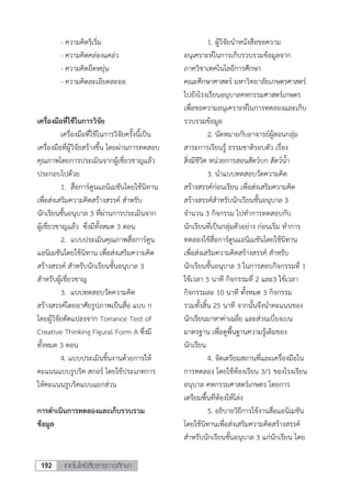 เทคโนโลยีสื่อสารการศึกษา192
- ความคิดริเริ่ม
- ความคิดคล่องแคล่ว
- ความคิดยืดหยุ่น
- ความคิดละเอียดละออ
เครื่องมือที่ใช้ในการวิจัย
เครื่องมือที่ใช้ในการวิจัยครั้งนี้เป็น
เครื่องมือที่ผู้วิจัยสร้างขึ้น โดยผ่านการทดสอบ
คุณภาพโดยการประเมินจากผู้เชี่ยวชาญแล้ว
ประกอบไปด้วย
1. สื่อการ์ตูนแอนิเมชันโดยใช้นิทาน
เพื่อส่งเสริมความคิดสร้างสรรค์ สาหรับ
นักเรียนชั้นอนุบาล 3 ที่ผ่านการประเมินจาก
ผู้เชี่ยวชาญแล้ว ซึ่งมีทั้งหมด 3 ตอน
2. แบบประเมินคุณภาพสื่อการ์ตูน
แอนิเมชันโดยใช้นิทาน เพื่อส่งเสริมความคิด
สร้างสรรค์ สาหรับนักเรียนชั้นอนุบาล 3
สาหรับผู้เชี่ยวชาญ
3. แบบทดสอบวัดความคิด
สร้างสรรค์โดยอาศัยรูปภาพเป็นสื่อ แบบ ก
โดยผู้วิจัยดัดแปลงจาก Torrance Test of
Creative Thinking Figural Form A ซึ่งมี
ทั้งหมด 3 ตอน
4. แบบประเมินชิ้นงานด้วยการให้
คะแนนแบบรูบริค สกอร์ โดยใช้ประเภทการ
ให้คะเเนนรูบริคแบบแยกส่วน
การดาเนินการทดลองและเก็บรวบรวม
ข้อมูล
1. ผู้วิจัยนาหนังสือขอความ
อนุเคราะห์ในการเก็บรวบรวมข้อมูลจาก
ภาควิชาเทคโนโลยีการศึกษา
คณะศึกษาศาสตร์ มหาวิทยาลัยเกษตรศาสตร์
ไปยังโรงเรียนอนุบาลคหกรรมศาสตร์เกษตร
เพื่อขอความอนุเคราะห์ในการทดลองและเก็บ
รวบรวมข้อมูล
2. นัดหมายกับอาจารย์ผู้สอนกลุ่ม
สาระการเรียนรู้ ธรรมชาติรอบตัว เรื่อง
สิ่งมีชีวิต หน่วยการสอนสัตว์บก สัตว์น้า
3. นาแบบทดสอบวัดความคิด
สร้างสรรค์ก่อนเรียน เพื่อส่งเสริมความคิด
สร้างสรรค์สาหรับนักเรียนชั้นอนุบาล 3
จานวน 3 กิจกรรม ไปทาการทดสอบกับ
นักเรียนที่เป็นกลุ่มตัวอย่าง ก่อนเริ่ม ทาการ
ทดลองใช้สื่อการ์ตูนแอนิเมชันโดยใช้นิทาน
เพื่อส่งเสริมความคิดสร้างสรรค์ สาหรับ
นักเรียนชั้นอนุบาล 3 ในการสอบกิจกรรมที่ 1
ใช้เวลา 5 นาที กิจกรรมที่ 2 และ3 ใช้เวลา
กิจกรรมละ 10 นาที ทั้งหมด 3 กิจกรรม
รวมทั้งสิ้น 25 นาที จากนั้นจึงนาคะแนนของ
นักเรียนมาหาค่าเฉลี่ย และส่วนเบี่ยงเบน
มาตรฐาน เพื่อดูพื้นฐานความรู้เดิมของ
นักเรียน
4. จัดเตรียมสถานที่และเครื่องมือใน
การทดลอง โดยใช้ห้องเรียน 3/1 ของโรงเรียน
อนุบาล คหกรรมศาสตร์เกษตร โดยการ
เตรียมพื้นที่ห้องให้โล่ง
5. อธิบายวิธีการใช้งานสื่อแอนิเมชัน
โดยใช้นิทานเพื่อส่งเสริมความคิดสร้างสรรค์
สาหรับนักเรียนชั้นอนุบาล 3 แก่นักเรียน โดย
 