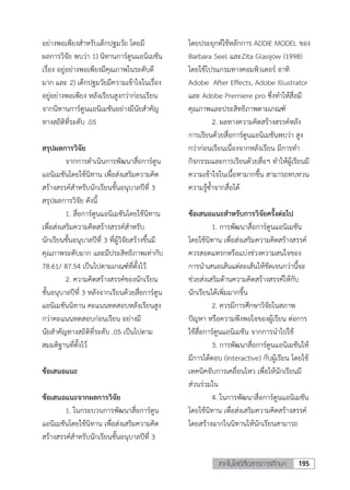 195เทคโนโลยีสื่อสารการศึกษา
อย่างพอเพียงสาหรับเด็กปฐมวัย โดยมี
ผลการวิจัย พบว่า 1) นิทานการ์ตูนแอนิเมชัน
เรื่อง อยู่อย่างพอเพียงมีคุณภาพในระดับดี
มาก และ 2) เด็กปฐมวัยมีความเข้าใจในเรื่อง
อยู่อย่างพอเพียง หลังเรียนสูงกว่าก่อนเรียน
จากนิทานการ์ตูนแอนิเมชันอย่างมีนัยสาคัญ
ทางสถิติที่ระดับ .05
สรุปผลการวิจัย
จากการดาเนินการพัฒนาสื่อการ์ตูน
แอนิเมชันโดยใช้นิทาน เพื่อส่งเสริมความคิด
สร้างสรรค์สาหรับนักเรียนชั้นอนุบาลปีที่ 3
สรุปผลการวิจัย ดังนี้
1. สื่อการ์ตูนแอนิเมชันโดยใช้นิทาน
เพื่อส่งเสริมความคิดสร้างสรรค์สาหรับ
นักเรียนชั้นอนุบาลปีที่ 3 ที่ผู้วิจัยสร้างขึ้นมี
คุณภาพระดับมาก และมีประสิทธิภาพเท่ากับ
78.61/ 87.54 เป็นไปตามเกณฑ์ที่ตั้งไว้
2. ความคิดสร้างสรรค์ของนักเรียน
ชั้นอนุบาลปีที่ 3 หลังจากเรียนด้วยสื่อการ์ตูน
แอนิเมชันนิทาน คะแนนทดสอบหลังเรียนสูง
กว่าคะแนนทดสอบก่อนเรียน อย่างมี
นัยสาคัญทางสถิติที่ระดับ .05 เป็นไปตาม
สมมติฐานที่ตั้งไว้
ข้อเสนอแนะ
ข้อเสนอแนะจากผลการวิจัย
1. ในกระบวนการพัฒนาสื่อการ์ตูน
แอนิเมชันโดยใช้นิทาน เพื่อส่งเสริมความคิด
สร้างสรรค์สาหรับนักเรียนชั้นอนุบาลปีที่ 3
โดยประยุกต์ใช้หลักการ ADDIE MODEL ของ
Barbara Seel และZita Glasgow (1998)
โดยใช้โปรแกรมทางคอมพิวเตอร์ อาทิ
Adobe After Effects, Adobe Illustrator
และ Adobe Premiere pro ซึ่งทาให้สื่อมี
คุณภาพและประสิทธิภาพตามเกณฑ์
2. ผลทางความคิดสร้างสรรค์หลัง
การเรียนด้วยสื่อการ์ตูนแอนิเมชันพบว่า สูง
กว่าก่อนเรียนเนื่องจากหลังเรียน มีการทา
กิจกรรมและการเรียนด้วยสื่อฯ ทาให้ผู้เรียนมี
ความเข้าใจในเนื้อหามากขึ้น สามารถทบทวน
ความรู้ซ้าจากสื่อได้
ข้อเสนอแนะสาหรับการวิจัยครั้งต่อไป
1. การพัฒนาสื่อการ์ตูนแอนิเมชัน
โดยใช้นิทาน เพื่อส่งเสริมความคิดสร้างสรรค์
ควรสอดแทรกหรือแบ่งช่วงความสนใจของ
การนาเสนอเส้นแต่ละเส้นให้ชัดเจนกว่านี้จะ
ช่วยส่งเสริมด้านความคิดสร้างสรรค์ให้กับ
นักเรียนได้เพิ่มมากขึ้น
2. ควรมีการศึกษาวิจัยในสภาพ
ปัญหา หรือความพึงพอใจของผู้เรียน ต่อการ
ใช้สื่อการ์ตูนแอนิเมชัน จากการนาไปใช้
3. การพัฒนาสื่อการ์ตูนแอนิเมชันให้
มีการโต้ตอบ (Interactive) กับผู้เรียน โดยใช้
เทคนิคจับการเคลื่อนไหว เพื่อให้นักเรียนมี
ส่วนร่วมใน
4. ในการพัฒนาสื่อการ์ตูนแอนิเมชัน
โดยใช้นิทาน เพื่อส่งเสริมความคิดสร้างสรรค์
โดยสร้างฉากในนิทานให้นักเรียนสามารถ
 