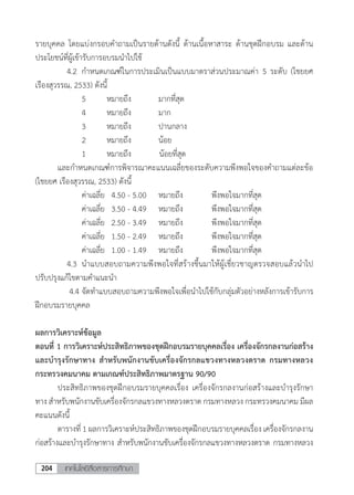 เทคโนโลยีสื่อสารการศึกษา204
รายบุคคล โดยแบ่งกรอบค�ำถามเป็นรายด้านดังนี้ ด้านเนื้อหาสาระ ด้านชุดฝึกอบรม และด้าน
ประโยชน์ที่ผู้เข้ารับการอบรมน�ำไปใช้
	 	 4.2	 ก�ำหนดเกณฑ์ในการประเมินเป็นแบบมาตราส่วนประมาณค่า 5 ระดับ (ไชยยศ
เรืองสุวรรณ, 2533) ดังนี้
	 	 	 5	 หมายถึง	 มากที่สุด
	 	 	 4	 หมายถึง	 มาก
	 	 	 3	 หมายถึง	 ปานกลาง
	 	 	 2	 หมายถึง	 น้อย
	 	 	 1	 หมายถึง	 	น้อยที่สุด
	 และก�ำหนดเกณฑ์การพิจารณาคะแนนเฉลี่ยของระดับความพึงพอใจของค�ำถามแต่ละข้อ
(ไชยยศ เรืองสุวรรณ, 2533) ดังนี้
	 	 	 ค่าเฉลี่ย	 4.50 - 5.00	 หมายถึง	 พึงพอใจมากที่สุด
	 	 	 ค่าเฉลี่ย	 3.50 - 4.49	 หมายถึง	 พึงพอใจมากที่สุด
	 	 	 ค่าเฉลี่ย	 2.50 - 3.49	 หมายถึง	 พึงพอใจมากที่สุด
	 	 	 ค่าเฉลี่ย	 1.50 - 2.49	 หมายถึง	 พึงพอใจมากที่สุด
	 	 	 ค่าเฉลี่ย	 1.00 - 1.49	 หมายถึง	 พึงพอใจมากที่สุด
	 	 4.3	 น�ำแบบสอบถามความพึงพอใจที่สร้างขึ้นมาให้ผู้เชี่ยวชาญตรวจสอบแล้วน�ำไป
ปรับปรุงแก้ไขตามค�ำแนะน�ำ
	 	 4.4	จัดท�ำแบบสอบถามความพึงพอใจเพื่อน�ำไปใช้กับกลุ่มตัวอย่างหลังการเข้ารับการ
ฝึกอบรมรายบุคคล
ผลการวิเคราะห์ข้อมูล
ตอนที่ 1 การวิเคราะห์ประสิทธิภาพของชุดฝึกอบรมรายบุคคลเรื่อง เครื่องจักรกลงานก่อสร้าง
และบ�ำรุงรักษาทาง ส�ำหรับพนักงานขับเครื่องจักรกลแขวงทางหลวงตราด กรมทางหลวง
กระทรวงคมนาคม ตามเกณฑ์ประสิทธิภาพมาตรฐาน 90/90
	 ประสิทธิภาพของชุดฝึกอบรมรายบุคคลเรื่อง เครื่องจักรกลงานก่อสร้างและบ�ำรุงรักษา
ทาง ส�ำหรับพนักงานขับเครื่องจักรกลแขวงทางหลวงตราด กรมทางหลวง กระทรวงคมนาคม มีผล
คะแนนดังนี้
	 ตารางที่ 1 ผลการวิเคราะห์ประสิทธิภาพของชุดฝึกอบรมรายบุคคลเรื่อง เครื่องจักรกลงาน
ก่อสร้างและบ�ำรุงรักษาทาง ส�ำหรับพนักงานขับเครื่องจักรกลแขวงทางหลวงตราด กรมทางหลวง
 