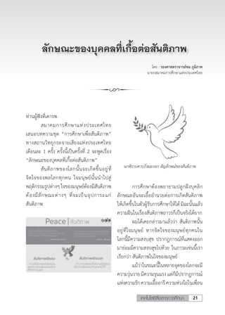 21เทคโนโลยีสื่อสารการศึกษา
โดย : รองศาสตราจารย์ชม ภูมิภาค
นายกสมาคมการศึกษาแห่งประเทศไทย
ท่านผู้ฟังที่เคารพ
	 สมาคมการศึกษาแห่งประเทศไทย
เสนอบทความชุด “การศึกษาเพื่อสันติภาพ”
ทางสถานวิทยุกระจายเสียงแห่งประเทศไทย
เดือนละ 1 ครั้ง ครั้งนี้เป็นครั้งที่ 2 จะพูดเรื่อง
“ลักษณะของบุคคลที่เกื้อต่อสันติภาพ”
	 สันติภาพของโลกนั้นจะเกิดขึ้นอยู่ที่
จิตใจของพลโลกทุกคน ใจมนุษย์นั้นน�ำไปสู่
พฤติกรรมรูปต่างๆใจของมนุษย์ต้องมีสันติภาพ
ต้องมีลักษณะต่างๆ ที่จะเป็นอุปการะแก่
สันติภาพ
นกพิราบคาบกิ่งมะกอก สัญลักษณ์ของสันติภาพ
	 การศึกษาต้องพยายามปลูกฝังบุคลิก
ลักษณะอันจะเอื้ออ�ำนวยต่อการเกิดสันติภาพ
ให้เกิดขึ้นในตัวผู้รับการศึกษาให้ได้ มิฉะนั้นแล้ว
ความฝันในเรื่องสันติภาพถาวรก็เป็นจริงได้ยาก
	 ผมได้เคยกล่าวมาแล้วว่า สันติภาพนั้น
อยู่ที่ใจมนุษย์ หากจิตใจของมนุษย์ทุกคนใน
โลกนี้มีความสงบสุข ปรากฎการณ์ที่แสดงออก
มาย่อมมีความสงบสุขไปด้วย ในภาวะเช่นนี้เรา
เรียกว่า สันติภาพในใจของมนุษย์
	 แม้ว่าในขณะนี้ในหลายจุดของโลกจะมี
ความวุ่นวายมีความรุนแรงแต่ก็มีปรากฎการณ์
แห่งความรักความเอื้ออารีความห่วงใยในเพื่อน
ลักษณะของบุคคลที่เกื้อต่อสันติภาพ
 