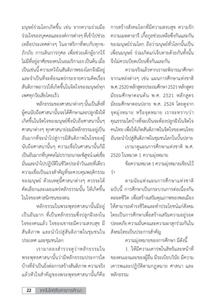 เทคโนโลยีสื่อสารการศึกษา22
มนุษย์ร่วมโลกเกิดขึ้น เช่น จากความร่วมมือ
ร่วมใจของบุคคลและองค์การต่างๆที่เข้าไปช่วย
เหลือประเทศต่างๆ ในอาฟริกาที่พบกับทุกข-
ภิกภัย การเดินการกุศล เพื่อช่วยเด็กผู้ยากไร้
ไม่มีที่อยู่อาศัยของคนในอเมริกาเองเป็นต้นเมื่อ
เป็นเช่นนี้ ความหวังในสันติภาพของโลกจึงมีอยู่
และจ�ำเป็นที่จะต้องแพร่กระจายความคิดเรื่อง
สันติภาพถาวรให้เกิดขึ้นในจิตใจของมนุษย์ทุก
เพศทุกวัยเสียโดยเร็ว
	 หลักธรรมของศาสนาต่างๆนั้นเป็นสิ่งที่
ผู้คนนับถือศาสนานั้นจะได้ศึกษาและปลูกฝังให้
เกิดขึ้นในจิตใจของมนุษย์ซึ่งนับถือศาสนานั้นๆ
ศาสนาต่างๆ ทุกศาสนาย่อมมีหลักธรรมอยู่เป็น
อันมากที่จะน�ำไปสู่การมีสันติภาพในใจของผู้
นับถือศาสนานั้นๆ ความเชื่อในศาสนานั้นก็มี
เป็นอันมากที่บุคคลไม่ปรารถนาจะพิสูจน์แต่เชื่อ
มั่นและน�ำไปปฏิบัติในชีวิตประจ�ำวันเลยที่เดียว
ความเชื่อเป็นแรงส�ำคัญที่จะควบคุมพฤติกรรม
ของมนุษย์ ด้วยเหตุนี้ศาสนาต่างๆ ควรจะได้
คัดเลือกและเผยแพร่หลักธรรมนั้น ให้เกิดขึ้น
ในใจของศาสนิกชนของตน
	 หลักธรรมในพระพุทธศาสนานั้นมีอยู่
เป็นอันมาก ที่เป็นหลักธรรมซึ่งปลูกฝังลงใน
ใจของคนแล้ว ใจของเขาจะมีความสงบสุข มี
สันติภาพ และน�ำไปสู่สันติภาพในชุมชนใน
ประเทศ และชุมชนโลก
	 เรามาลองส�ำรวจดูว่าหลักธรรมใน
พระพุทธศาสนานั้นว่ามีหลักธรรมประการใด
บ้างที่จ�ำเป็นยิ่งต่อการสร้างสันติภาพ ความจริง
แล้วหัวใจส�ำคัญของพระพุทธศาสนานั้นก็คือ
การสร้างสังคมโลกที่มีความสงบสุข ความรัก
ความเมตตาอารี เกื้อกูลช่วยเหลือซึ่งกันและกัน
ของมนุษย์ร่วมโลก ถือว่ามนุษย์ทั่วโลกนั้นเป็น
เพื่อนมนุษย์ ร่วมเกิดแก่เจ็บตายด้วยกันทั้งนั้น
จึงไม่ควรเบียดเบียนซึ่งกันและกัน
	 ความจริงแล้วหากเราจะพิจารณาศึกษา
จากแหล่งต่างๆ เช่น แผนการศึกษาแห่งชาติ
พ.ศ.2520หลักสูตรประถมศึกษา2521หลักสูตร
มัธยมศึกษาตอนต้น พ.ศ. 2521 หลักสูตร
มัธยมศึกษาตอนปลาย พ.ศ. 2524 โดยดูจาก
จุดมุ่งหมาย หรือจุดหมาย เราจะทราบว่า
คุณธรรมใดบ้างที่จะเป็นจะต้องปลูกฝังในจิตใจ
คนไทย เพื่อให้เกิดสันติภาพในจิตใจของคนไทย
อันจะน�ำไปสู่สันติภาพในชุมชนโลกในบั้นปลาย
	 เรามาดูแผนการศึกษาแห่งชาติ พ.ศ.
2520 ในหมวด 1 ความมุ่งหมาย
	 ข้อความหมวด1ความมุ่งหมายเขียนไว้
ว่า
	 ตามนัยแห่งแผนการศึกษาแห่งชาติ
ฉบับนี้ การศึกษาเป็นกระบวนการต่อเนื่องกัน
ตลอดชีวิต เพื่อสร้างเสริมคุณภาพของพลเมือง
ให้สามารถด�ำรงชีวิตและท�ำประโยชน์แก่สังคม
โดยเป็นการศึกษาเพื่อสร้างเสริมความอยู่รอด
ปลอดภัย ความมั่นคงและความผาสุกร่วมกันใน
สังคมไทยเป็นประการส�ำคัญ
	 ความมุ่งหมายของการศึกษา มีดังนี้
	 1.	ให้มีความเคารพในสิทธิและหน้าที่
ของตนเองและของผู้อื่น มีระเบียบวินัย มีความ
เคารพและปฏิบัติตามกฎหมาย ศาสนา และ
หลักธรรม
 