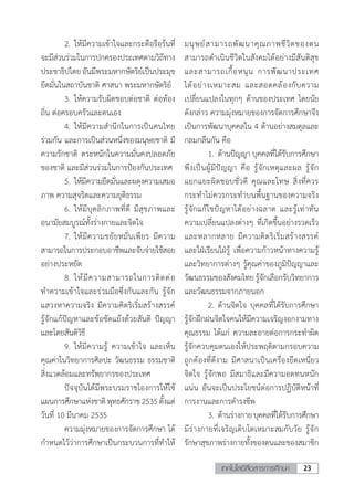 23เทคโนโลยีสื่อสารการศึกษา
	 2.	ให้มีความเข้าใจและกระตือรือร้นที่
จะมีส่วนร่วมในการปกครองประเทศตามวิถีทาง
ประชาธิปไตย อันมีพระมหากษัตริย์เป็นประมุข
ยึดมั่นในสถาบันชาติ ศาสนา พระมหากษัตริย์
	 3.	ให้ความรับผิดชอบต่อชาติ ต่อท้อง
ถิ่น ต่อครอบครัวและตนเอง
	 4.	ให้มีความส�ำนึกในการเป็นคนไทย
ร่วมกัน และการเป็นส่วนหนึ่งของมนุษยชาติ มี
ความรักชาติ ตระหนักในความมั่นคงปลอดภัย
ของชาติ และมีส่วนร่วมในการป้องกันประเทศ
	 5.	ให้มีความยึดมั่นและผดุงความเสมอ
ภาพ ความสุจริตและความยุติธรรม
	 6.	ให้มีบุคลิกภาพที่ดี มีสุขภาพและ
อนามัยสมบูรณ์ทั้งร่างกายและจิตใจ
	 7.	ให้มีความขยัยหมั่นเพียร มีความ
สามารถในการประกอบอาชีพและจับจ่ายใช้สอย
อย่างประหยัด
	 8.	ให้มีความสามารถในการติดต่อ
ท�ำความเข้าใจและร่วมมือซึ่งกันและกัน รู้จัก
แสวงหาความจริง มีความคิดริเริ่มสร้างสรรค์
รู้จักแก้ปัญหาและข้อขัดแย้งด้วยสันติ ปัญญา
และโดยสันติวิธี
	 9.	ให้มีความรู้ ความเข้าใจ และเห็น
คุณค่าในวิทยาการศิลปะ วัฒนธรรม ธรรมชาติ
สิ่งแวดล้อมและทรัพยากรของประเทศ
	 ปัจจุบันได้มีพระบรมราชโองการให้ใช้
แผนการศึกษาแห่งชาติพุทธศักราช2535ตั้งแต่
วันที่ 10 มีนาคม 2535
	 ความมุ่งหมายของการจัดการศึกษา ได้
ก�ำหนดไว้ว่าการศึกษาเป็นกระบวนการที่ท�ำให้
มนุษย์สามารถพัฒนาคุณภาพชีวิตของตน
สามารถด�ำเนินชีวิตในสังคมได้อย่างมีสันติสุข
และสามารถเกื้อหนุน การพัฒนาประเทศ
ได้อย่างเหมาะสม และสอดคล้องกับความ
เปลี่ยนแปลงในทุกๆ ด้านของประเทศ โดยนัย
ดังกล่าว ความมุ่งหมายของการจัดการศึกษาจึง
เป็นการพัฒนาบุคคลใน 4 ด้านอย่างสมดุลและ
กลมกลืนกัน คือ
	 1.	ด้านปัญญา บุคคลที่ได้รับการศึกษา
พึงเป็นผู้มีปัญญา คือ รู้จักเหตุและผล รู้จัก
แยกแยะผิดชอบชั่วดี คุณและโทษ สิ่งที่ควร
กระท�ำไม่ควรกระท�ำบนพื้นฐานของความจริง
รู้จักแก้ไขปัญหาได้อย่างฉลาด และรู้เท่าทัน
ความเปลี่ยนแปลงต่างๆ ที่เกิดขึ้นอย่างรวดเร็ว
และหลากหลาย มีความคิดริเริ่มสร้างสรรค์
และใฝ่เรียนใฝ่รู้ เพื่อความก้าวหน้าทางความรู้
และวิทยาการต่างๆ รู้คุณค่าของภูมิปัญญาและ
วัฒนธรรมของสังคมไทย รู้จักเลือกรับวิทยาการ
และวัฒนธรรมจากภายนอก
	 2.	ด้านจิตใจ บุคคลที่ได้รับการศึกษา
รู้จักฝึกฝนจิตใจคนให้มีความเจริญงอกงามทาง
คุณธรรม ได้แก่ ความละอายต่อการกระท�ำผิด
รู้จักควบคุมตนเองให้ประพฤติตามกรอบความ
ถูกต้องที่ดีงาม มีศาสนาเป็นเครื่องยึดเหนี่ยว
จิตใจ รู้จักพอ มีสมาธิและมีความอดทนหนัก
แน่น อันจะเป็นประโยชน์ต่อการปฏิบัติหน้าที่
การงานและการด�ำรงชีพ
	 3.	ด้านร่างกายบุคคลที่ได้รับการศึกษา
มีร่างกายที่เจริญเติบโตเหมาะสมกับวัย รู้จัก
รักษาสุขภาพร่างกายทั้งของตนและของสมาชิก
 