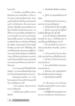 เทคโนโลยีสื่อสารการศึกษา24
ในครอบครัว
	 4.	ด้านสังคม บุคคลที่ได้รับการศึกษา
พึงมีพฤติกรรมทางสังคมที่ดีงาม ทั้งในการ
ท�ำงานและการอยู่ร่วมกันในครอบครัว องค์กร
และสังคมรู้จักช่วยเหลือเกื้อกูลประโยชน์แก่กัน
และกัน โดยไม่เห็นแก่ตน มีความสามารถและ
ทักษะในการติดต่อสื่อสารของบุคคลอื่นสามารถ
ใช้ภาษาไทยได้อย่างถูกต้องและเหมาะสม รวม
ทั้งใช้ภาษาต่างประเทศเพื่อการติดต่อสื่อสารกับ
นานาประเทศได้ สามารถด�ำรงเอกลักษณ์และ
วัฒนธรรมที่ดีงามของไทย ตระหนักและปฏิบัติ
ตามสิทธิหน้าที่และความรับผิดชอบที่พึงมีต่อผู้
อื่น ต่อสังคม ต่อมวลมนุษยชาติ มีความมุ่งมั่น
ที่จะพัฒนาและสร้างสรรค์ ให้มีสันติสุข รู้จัก
เคารพสิทธิและเสรีภาพของตนเองและผู้อื่นตาม
ระบอบประชาธิปไตยอันมีพระมหากษัตริย์เป็น
ประมุข รู้จักใช้และอนุรักษ์ทรัพยากรธรรมชาติ
และสร้างสิ่งแวดล้อมที่ดี ตลอดจนร่วมส่งเสริม
บทบาทของประเทศไทยในประชาคมโลกในทาง
ที่เหมาะสม
	 หากเราจะมองลงไปในขั้นปฏิบัตินั่นคือ
หลักสูตร เราควรจะมองตั้งแต่หลักสูตรประถม
ศึกษาไปจนถึงหลักสูตรมัธยมศึกษาตอนปลาย
	 ในหลักสูตรประถมศึกษา พ.ศ. 2521
ในส่วนจุดมุ่งหมายในหมวดที่ว่าด้วยคุณสมบัติ
ต้องการเน้นมีจุดหมาย ดังนี้
	 1.	มีความเสียสละ เห็นแก่ประโยชน์
ส่วนรวม ให้เห็นแก่ตัว
	 2.	มีวินัยในตนเอง มุ่งมั่นในการท�ำงาน
ให้ส�ำเร็จ
	 3.	ขยันหมั่นเพียรซื่อสัตย์ประหยัดและ
อดทน
	 4.	รู้จักคิด วิจารณ์และตัดสินใจอย่างมี
เหตุผล
	 5.	มีขันติธรรมต่อค�ำวิจารณ์ และความ
แตกต่างระหว่างบุคคลหรือหมู่เหล่า
	 6.	มีน�้ำใจเป็นนักกีฬา รู้จักยกย่องผู้อื่น
	 7.	รู้จักท�ำงานและอยู่ร่วมกับผู้อื่นได้
โดยรู้จักเป็นผู้ให้ ผู้รับ ผู้น�ำ ผู้ตามที่ดี
	 นอกจากนี้ ยังมีจุดหมายที่ส�ำคัญยิ่งอีก
หมวดหนึ่ง คือ หมวด 3 คือชีวิตที่สงบสุข ใน
หมวดนี้ มีคุณสมบัติที่ส�ำคัญอยู่ 6 ข้อ คือ
	 1.	รู้จักปรับตัวให้เหมาะสมกับการ
เปลี่ยนแปลงของสังคม สิ่งแวดล้อม และวิทยา
การใหม่ๆ
	 2.	เข้าใจและศรัทธาในศาสนาที่ตน
นับถือ และน�ำหลักธรรมมาใช้ในชีวิตประจ�ำวัน
	 3.	รู้จักใช้เวลาให้เกิดประโยชน์แก่
ตนเองและส่วนรวม
	 4.	มีความคิดริเริ่มที่เป็นประโยชน์แก่
ตนเองและส่วนรวม
	 5.	มีอิสระในการคิด แต่พร้อมที่จะรับ
ฟังความคิดเห็นของคนอื่นอย่างมีเหตุผล
	 6.	รู้จักแก้ไขปัญหาโดยสันติวิธี
	 คราวนี้มาดูจุดหมายของหลักสูตร
มัธยมศึกษาตอนต้นพุทธศักราช2521จุดหมาย
ของหลักสูตร มีดังนี้
	 1.	เพื่อให้ผู้เรียนค้นพบและพัฒนาความ
สามารถ ความถนัดและความสนใจของตนเอง
 