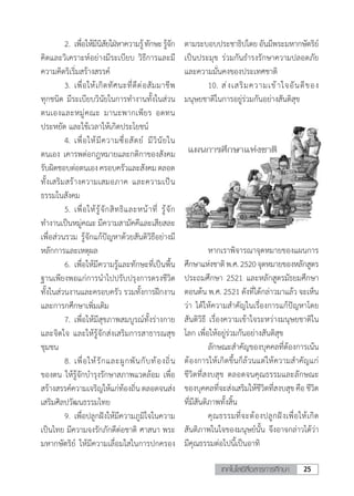 25เทคโนโลยีสื่อสารการศึกษา
	 2.	เพื่อให้มีนิสัยใฝ่หาความรู้ทักษะรู้จัก
คิดและวิเคราะห์อย่างมีระเบียบ วิธีการและมี
ความคิดริเริ่มสร้างสรรค์
	 3.	เพื่อให้เกิดทัศนะที่ดีต่อสัมมาชีพ
ทุกชนิด มีระเบียบวินัยในการท�ำงานทั้งในส่วน
ตนเองและหมู่คณะ มานะพากเพียร อดทน
ประหยัด และใช้เวลาให้เกิดประโยชน์
	 4.	เพื่อให้มีความซื่อสัตย์ มีวินัยใน
ตนเอง เคารพต่อกฎหมายและกติกาของสังคม
รับผิดชอบต่อตนเองครอบครัวและสังคมตลอด
ทั้งเสริมสร้างความเสมอภาค และความเป็น
ธรรมในสังคม
	 5.	เพื่อให้รู้จักสิทธิและหน้าที่ รู้จัก
ท�ำงานเป็นหมู่คณะ มีความสามัคคีและเสียสละ
เพื่อส่วนรวม รู้จักแก้ปัญหาด้วยสันติวิธีอย่างมี
หลักการและเหตุผล
	 6.	เพื่อให้มีความรู้และทักษะที่เป็นพื้น
ฐานเพียงพอแก่การน�ำไปปรับปรุงการดรงชีวิต
ทั้งในส่วนงานและครอบครัว รวมทั้งการฝึกงาน
และการกศึกษาเพิ่มเติม
	 7.	เพื่อให้มีสุขภาพสมบูรณ์ทั้งร่างกาย
และจิตใจ และให้รู้จักส่งเสริมการสาธารณสุข
ชุมชน
	 8.	เพื่อให้รักและผูกพันกับท้องถิ่น
ของตน ให้รู้จักบ�ำรุงรักษาสภาพแวดล้อม เพื่อ
สร้างสรรค์ความเจริญให้แก่ท้องถิ่นตลอดจนส่ง
เสริมศิลปวัฒนธรรมไทย
	 9.	เพื่อปลูกฝังให้มีความภูมิใจในความ
เป็นไทย มีความจงรักภักดีต่อชาติ ศาสนา พระ
มหากษัตริย์ ให้มีความเลื่อมใสในการปกครอง
ตามระบอบประชาธิปไตยอันมีพระมหากษัตริย์
เป็นประมุข ร่วมกันธ�ำรงรักษาความปลอดภัย
และความมั่นคงของประเทศชาติ
	 10.	ส่งเสริมความเข้าใจอันดีของ
มนุษยชาติในการอยู่ร่วมกันอย่างสันติสุข
	 หากเราพิจารณาจุดหมายของแผนการ
ศึกษาแห่งชาติพ.ศ.2520จุดหมายของหลักสูตร
ประถมศึกษา 2521 และหลักสูตรมัธยมศึกษา
ตอนต้น พ.ศ. 2521 ดังที่ได้กล่าวมาแล้ว จะเห็น
ว่า ได้ให้ความส�ำคัญในเรื่องการแก้ปัญหาโดย
สันติวิธี เรื่องความเข้าใจระหว่างมนุษยชาติใน
โลก เพื่อให้อยู่ร่วมกันอย่างสันติสุข
	 ลักษณะส�ำคัญของบุคคลที่ต้องการเน้น
ต้องการให้เกิดขึ้นก็ล้วนแต่ให้ความส�ำคัญแก่
ชีวิตที่สงบสุข ตลอดจนคุณธรรมและลักษณะ
ของบุคคลที่จะส่งเสริมให้ชีวิตที่สงบสุข คือ ชีวิต
ที่มีสันติภาพทั้งสิ้น
	 คุณธรรมที่จะต้องปลูกฝังเพื่อให้เกิด
สันติภาพในใจของมนุษย์นั้น จึงอาจกล่าวได้ว่า
มีคุณธรรมต่อไปนี้เป็นอาทิ
 