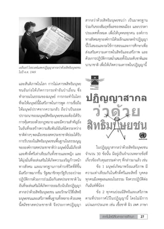 27เทคโนโลยีสื่อสารการศึกษา
และสันติภาพในโลก การไม่เคารพสิทธิมนุษย
ชนอันก่อให้เกิดการกระท�ำอันป่าเถื่อน ซึ่ง
ท�ำลายมโนธรรมของมนุษย์ การกระท�ำในโลก
ที่จะให้มนุษย์นี้มีเสรีภาพในการพูด การเชื่อถือ
ให้มนุษย์ปราศจากความกลัว ถือว่าเป็นยอด
ปรารถนาของมนุษย์สิทธิมนุษยชนจะต้องได้รับ
การคุ้มครองด้วยกฎหมาย และมีความส�ำคัญยิ่ง
ในอันที่จะสร้างความสัมพันธ์ฉันท์มิตรระหว่าง
ชาติต่างๆ พลเมืองของสหประชาชาติย่อมได้รับ
การรับรองในสิทธิมนุษยชนพื้นฐานในธรรมนูญ
ขององค์การสหประชาชาติว่ามนุษย์นั้นมีเกียรติ
และศักดิ์ศรีเท่าเทียมกันทั้งชายและหญิง และ
ได้มุ่งมั่นที่จะส่งเสริมให้เกิดความเจริญก้าวหน้า
ทางสังคม และมาตรฐานการด�ำรงชีวิตที่ดีขึ้น
มีเสรีภาพมากขึ้น รัฐสมาชิกทุกรัฐรับรองว่าจะ
ปฏิบัติการด้วยการร่วมมือกับสหประชาชาติ ใน
อันที่จะส่งเสริมให้เกิดการยอมรับนับถือปฏิญญา
สากลว่าด้วยสิทธิมนุษยชน และรักษาไว้ซึ่งสิทธิ
มนุษยชนและเสรีภาพพื้นฐานทั้งหลายด้วยเหตุ
นี้สมัชชาสหประชาชาติ จึงประกาศปฏิญญา
เอลีนอร์ โรสเวลต์แสดงปฏิญญาสากลว่าด้วยสิทธิมนุษยชน
ในปี ค.ศ. 1949
สากลว่าด้วยสิทธิมนุษยชนว่า เป็นมาตรฐาน
ร่วมกันของสัมฤทธิ์ผลของพลเมือง และบรรดา
ประเทศทั้งหมด เพื่อให้บุคคลทุกคน องค์การ
ทางสังคมทุกองค์การได้ระลึกและจดจ�ำปฏิญญา
นี้ไว้เสมอและจะใช้การสอนและการศึกษาเพื่อ
ส่งเสริมความเคารพในสิทธิและเสรีภาพ และ
ด้วยการปฏิบัติการสม�่ำเสมอทั้งในระดับชาติและ
นานาชาติ เพื่อให้เกิดความเคารพในปฏิญญานี้
	 ในปฏิญญาสากลว่าด้วยสิทธิมนุษยชน
จ�ำนวน 30 ข้อนั้น มีอยู่เป็นจ�ำนวนหลายข้อที่
เกี่ยวข้องกับคุณธรรมต่างๆ ที่กล่าวมาแล้ว เช่น
	 ข้อ 1 มนุษย์เกิดมาพร้อมเสรีภาพ มี
ความเท่าเทียมกันในศักดิ์ศรีและสิทธิ์ บุคคล
ทุกคนมีเหตุผลและมโนธรรม จึงควรปฏิบัติต่อ
กันฉันท์พี่น้อง
	 ข้อ 2 ทุกคนย่อมมีสิทธิและเสรีภาพ
ตามที่ประกาศไว้ในปฏิญญานี้ โดยไม่มีการ
แบ่งแยกประเภท เช่น เชื้อชาติ ผิว เพศ ภาษา
 