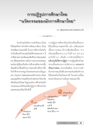 29เทคโนโลยีสื่อสารการศึกษา
โดย : ผู้ช่วยศาสตราจารย์ ดร.ไพโรจน์ เบาใจ
การปฏิรูปการศึกษาไทย
“นวัตกรรมของนักการศึกษาไทย”
	 โลกปัจจุบันต้องการนักคิดแบบใหม่
ให้หลุดพ้นจากห่วงโซ่การคิดแบบเดิมๆ จึงจะ
ช่วยพัฒนาประเทศได้ ในวงการศึกษาก็เช่นกัน
จ�ำเป็นต้องสร้างคนรุ่นใหม่ให้เก่งเฉพาะทาง มี
อาชีพตามความถนัดและเต็มศักยภาพของแต่ละ
คนเพื่อสนองต่อความต้องการของประเทศและ
ของโลกผู้เขียนเป็นนักการศึกษาหลังจากจบชั้น
มัธยมศึกษาตั้งแต่ปีพ.ศ.2503แล้วหลังจากนั้น
ก็เข้าศึกษาสายครูมาโดยตลอดจนจบปริญญา
เอก ประสบการณ์เคยสอนระดับประถม มัธยม
และอุดมศึกษา(คณะศึกษาศาสตร์มหาวิทยาลัย
ศรีนครินทรวิโรฒ) ในฐานะนักการศึกษาไทยจึง
ขอเสนอแนวคิดใหม่เพื่อปฏิรูปการศึกษาไทย
และขอเสนอเป็นล�ำดับดังนี้
การปฏิรูปการศึกษาต้องปรับเปลี่ยนทั้งระบบ
มิใช่เปลี่ยนบางจุดเท่านั้น เช่น เปลี่ยนแปลง
เนื้อหาการสอน มีการเพิ่มเติมเนื้อหา การ
ปรับปรุงเนื้อหาจาก ม.2 ไปไว้ ม.3 จาก ม.3
เอาไปไว้ ม.1 เป็นต้น การท�ำเช่นนี้เรียกว่า
ปรับปรุงไม่ใช่การปฏิรูป การปฏิรูปต้องท�ำทุก
ระบบตั้งแต่ระบบการบริหารงาน ระบบการ
เรียนการสอน ระบบเงินเดือน ระบบการเข้า
รับราชการครูเป็นต้นเพราะทุกส่วนต้องท�ำงาน
ให้สอดคล้องกันเป็นอย่างดี ในบทความนี้จะ
ขอกล่าวถึงระบบการเรียนการสอนเท่านั้น
 