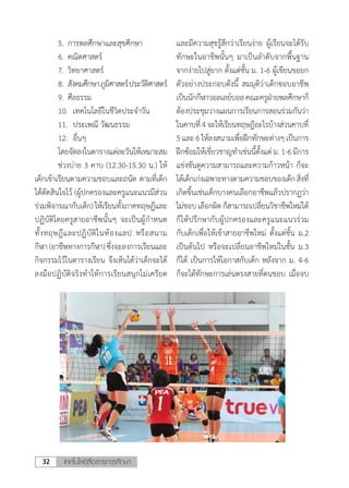 เทคโนโลยีสื่อสารการศึกษา32
	 5.	การพลศึกษาและสุขศึกษา
	 6.	คณิตศาสตร์
	 7.	วิทยาศาสตร์
	 8.	สังคมศึกษาภูมิศาสตร์ประวัติศาสตร์
	 9.	ศีลธรรม
	 10.	 เทคโนโลยีในชีวิตประจําวัน
	 11.	 ประเพณี วัฒนธรรม
	 12.	 อื่นๆ
	 โดยจัดลงในตารางแต่ละวันให้เหมาะสม
	 ช่วงบ่าย 3 คาบ (12.30-15.30 น.) ให้
เด็กเข้าเรียนตามความชอบและถนัด ตามที่เด็ก
ได้ตัดสินใจไว้ (ผู้ปกครองและครูแนะแนวมีส่วน
ร่วมพิจารณากับเด็ก) ให้เรียนทั้งภาคทฤษฎีและ
ปฏิบัติโดยครูสายอาชีพนั้นๆ จะเป็นผู้ก�ำหนด
ทั้งทฤษฎีและปฏิบัติในห้องแลป หรือสนาม
กีฬา(อาชีพทางการกีฬา)ซึ่งจะลงการเรียนและ
กิจกรรมไว้ในตารางเรียน จึงเห็นได้ว่าเด็กจะได้
ลงมือปฏิบัติจริงท�ำให้การเรียนสนุกไม่เครียด
และมีความสุขรู้สึกว่าเรียนง่าย ผู้เรียนจะได้รับ
ทักษะในอาชีพนั้นๆ มาเป็นล�ำดับจากพื้นฐาน
จากง่ายไปสู่ยาก ตั้งแต่ชั้น ม. 1-6 ผู้เขียนขอยก
ตัวอย่างประกอบดังนี้ สมมุติว่าเด็กชอบอาชีพ
เป็นนักกีฬาวอลเลย์บอลคณะครูฝ่ายพลศึกษาก็
ต้องประชุมวางแผนการเรียนการสอนร่วมกันว่า
ในคาบที่4จะให้เรียนทฤษฎีอะไรบ้างส่วนคาบที่
5และ6ให้ลงสนามเพื่อฝึกทักษะต่างๆเป็นการ
ฝึกซ้อมให้เชี่ยวชาญท�ำเช่นนี้ตั้งแต่ ม.1-6มีการ
แข่งขันดูความสามารถและความก้าวหน้า ก็จะ
ได้เด็กเก่งเฉพาะทางตามความชอบของเด็กสิ่งที่
เกิดขึ้นเช่นเด็กบางคนเลือกอาชีพแล้วปรากฏว่า
ไม่ชอบเลือกผิดก็สามารถเปลี่ยนวิชาชีพใหม่ได้
ก็ให้ปรึกษากับผู้ปกครองและครูแนะแนวร่วม
กับเด็กเพื่อให้เข้าสายอาชีพใหม่ ตั้งแต่ชั้น ม.2
เป็นต้นไป หรือจะเปลี่ยนอาชีพใหม่ในชั้น ม.3
ก็ได้ เป็นการให้โอกาสกับเด็ก หลังจาก ม. 4-6
ก็จะได้ทักษะการเล่นตรงสายที่ตนชอบ เมื่อจบ
 