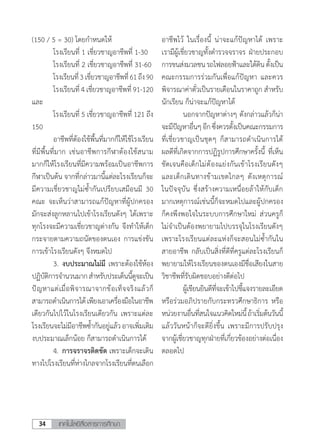 เทคโนโลยีสื่อสารการศึกษา34
(150 / 5 = 30) โดยก�ำหนดให้
	 โรงเรียนที่ 1 เชี่ยวชาญอาชีพที่ 1-30
	 โรงเรียนที่ 2 เชี่ยวชาญอาชีพที่ 31-60
	 โรงเรียนที่3เชี่ยวชาญอาชีพที่61ถึง90
	 โรงเรียนที่ 4 เชี่ยวชาญอาชีพที่ 91-120
และ
	 โรงเรียนที่ 5 เชี่ยวชาญอาชีพที่ 121 ถึง
150
	 อาชีพที่ต้องใช้พื้นที่มากก็ให้ใช้โรงเรียน
ที่มีพื้นที่มาก เช่นอาชีพการกีฬาต้องใช้สนาม
มากก็ให้โรงเรียนที่มีความพร้อมเป็นอาชีพการ
กีฬาเป็นต้น จากที่กล่าวมานี้แต่ละโรงเรียนก็จะ
มีความเชี่ยวชาญไม่ซ�้ำกันเปรียบเสมือนมี 30
คณะ จะเห็นว่าสามารถแก้ปัญหาที่ผู้ปกครอง
มักจะส่งลูกหลานไปเข้าโรงเรียนดังๆ ได้เพราะ
ทุกโรงจะมีความเชี่ยวชาญต่างกัน จึงท�ำให้เด็ก
กระจายตามความถนัดของตนเอง การแข่งขัน
การเข้าโรงเรียนดังๆ จึงหมดไป
	 3.	งบประมาณไม่มี เพราะต้องใช้ห้อง
ปฏิบัติการจ�ำนวนมากส�ำหรับประเด็นนี้ดูจะเป็น
ปัญหาแต่เมื่อพิจารณาจากข้อเท็จจริงแล้วก็
สามารถด�ำเนินการได้เพียงเอาเครื่องมือในอาชีพ
เดียวกันไปไว้ในโรงเรียนเดียวกัน เพราะแต่ละ
โรงเรียนจะไม่มีอาชีพซ�้ำกันอยู่แล้วอาจเพิ่มเติม
งบประมาณเล็กน้อย ก็สามารถด�ำเนินการได้
	 4.	การจราจรติดขัด เพราะเด็กจะเดิน
ทางไปโรงเรียนที่ห่างไกลจากโรงเรียนที่ตนเลือก
อาชีพไว้ ในเรื่องนี้ น่าจะแก้ปัญหาได้ เพราะ
เรามีผู้เชี่ยวชาญทั้งต�ำรวจจราจร ฝ่ายประกอบ
การขนส่งมวลชนรถไฟลอยฟ้าและใต้ดินตั้งเป็น
คณะกรรมการร่วมกันเพื่อแก้ปัญหา และควร
พิจารณาค่าตั๋วเป็นรายเดือนในราคาถูก ส�ำหรับ
นักเรียน ก็น่าจะแก้ปัญหาได้
	 นอกจากปัญหาต่างๆ ดังกล่าวแล้วก็น่า
จะมีปัญหาอื่นๆอีกซึ่งควรตั้งเป็นคณะกรรมการ
ที่เชี่ยวชาญเป็นชุดๆ ก็สามารถด�ำเนินการได้
ผลดีที่เกิดจากการปฏิรูปการศึกษาครั้งนี้ ที่เห็น
ชัดเจนคือเด็กไม่ต้องแย่งกันเข้าโรงเรียนดังๆ
และเด็กเดินทางข้ามเขตไกลๆ ดังเหตุการณ์
ในปัจจุบัน ซึ่งสร้างความเหนื่อยล้าให้กับเด็ก
มากเหตุการณ์เช่นนี้ก็จะหมดไปและผู้ปกครอง
ก็คงพึงพอใจในระบบการศึกษาใหม่ ส่วนครูก็
ไม่จ�ำเป็นต้องพยายามไปบรรจุในโรงเรียนดังๆ
เพราะโรงเรียนแต่ละแห่งก็จะสอนไม่ซ�้ำกันใน
สายอาชีพ กลับเป็นสิ่งที่ดีที่ครูแต่ละโรงเรียนก็
พยายามให้โรงเรียนของตนเองมีชื่อเสียงในสาย
วิชาชีพที่รับผิดชอบอย่างดีต่อไป
	 ผู้เขียนยินดีที่จะเข้าไปชี้แจงรายละเอียด
หรือร่วมอภิปรายกับกระทรวศึกษาธิการ หรือ
หน่วยงานอื่นที่สนใจแนวคิดใหม่นี้ถ้าเริ่มต้นวันนี้
แล้ววันหน้าก็จะดียิ่งขึ้น เพราะมีการปรับปรุง
จากผู้เชี่ยวชาญทุกฝ่ายที่เกี่ยวข้องอย่างต่อเนื่อง
ตลอดไป
 