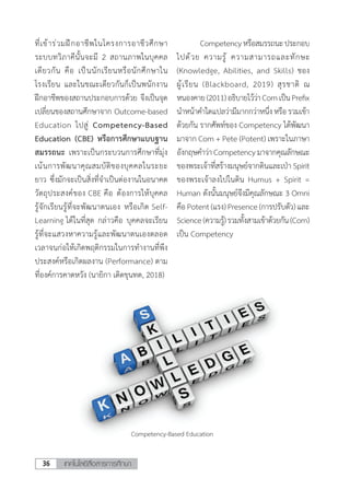 เทคโนโลยีสื่อสารการศึกษา36
ที่เข้าร่วมฝึกอาชีพในโครงการอาชีวศึกษา
ระบบทวิภาคีนั้นจะมี 2 สถานภาพในบุคคล
เดียวกัน คือ เป็นนักเรียนหรือนักศึกษาใน
โรงเรียน และในขณะเดียวกันก็เป็นพนักงาน
ฝึกอาชีพของสถานประกอบการด้วย จึงเป็นจุด
เปลี่ยนของสถานศึกษาจาก Outcome-based
Education ไปสู่ Competency-Based
Education (CBE) หรือการศึกษาแบบฐาน
สมรรถนะ เพราะเป็นกระบวนการศึกษาที่มุ่ง
เน้นการพัฒนาคุณสมบัติของบุคคลในระยะ
ยาว ซึ่งมักจะเป็นสิ่งที่จ�ำเป็นต่องานในอนาคต
วัตถุประสงค์ของ CBE คือ ต้องการให้บุคคล
รู้จักเรียนรู้ที่จะพัฒนาตนเอง หรือเกิด Self-
Learning ได้ในที่สุด กล่าวคือ บุคคลจะเรียน
รู้ที่จะแสวงหาความรู้และพัฒนาตนเองตลอด
เวลาจนก่อให้เกิดพฤติกรรมในการท�ำงานที่พึง
ประสงค์หรือเกิดผลงาน (Performance) ตาม
ที่องค์การคาดหวัง (นายิกา เดิดขุนทด, 2018)
	 Competencyหรือสมรรถนะประกอบ
ไปด้วย ความรู้ ความสามารถและทักษะ
(Knowledge, Abilities, and Skills) ชอง
ผู้เรียน (Blackboard, 2019) สุรชาติ ณ
หนองคาย(2011)อธิบายไว้ว่าComเป็นPrefix
น�ำหน้าค�ำใดแปลว่ามีมากกว่าหนึ่งหรือรวมเข้า
ด้วยกัน รากศัพท์ของ Competency ได้พัฒนา
มาจาก Com + Pete (Potent) เพราะในภาษา
อังกฤษค�ำว่าCompetencyมาจากคุณลักษณะ
ของพระเจ้าที่สร้างมนุษย์จากดินและเป่า Spirit
ของพระเจ้าลงไปในดิน Humus + Spirit =
Human ดังนั้นมนุษย์จึงมีคุณลักษณะ 3 Omni
คือPotent(แรง)Presence(การปรับตัว)และ
Science(ความรู้)รวมทั้งสามเข้าด้วยกัน(Com)
เป็น Competency
Competency-Based Education
 