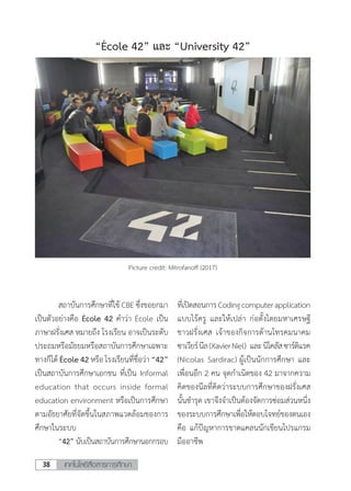 เทคโนโลยีสื่อสารการศึกษา38
	 สถาบันการศึกษาที่ใช้ CBE ซึ่งขอยกมา
เป็นตัวอย่างคือ École 42 ค�ำว่า École เป็น
ภาษาฝรั่งเศส หมายถึง โรงเรียน อาจเป็นระดับ
ประถมหรือมัธยมหรือสถาบันการศึกษาเฉพาะ
ทางก็ได้ École 42 หรือ โรงเรียนที่ชื่อว่า “42”
เป็นสถาบันการศึกษาเอกชน ที่เป็น Informal
education that occurs inside formal
education environment หรือเป็นการศึกษา
ตามอัธยาศัยที่จัดขึ้นในสภาพแวดล้อมของการ
ศึกษาในระบบ
	 “42” นับเป็นสถาบันการศึกษานอกกรอบ
ที่เปิดสอนการCodingcomputerapplication
แบบไร้ครู และให้เปล่า ก่อตั้งโดยมหาเศรษฐี
ชาวฝรั่งเศส เจ้าของกิจการด้านโทรคมนาคม
ซาเวียร์นีล(XavierNiel) และนิโคลัสซาร์ดิแรค
(Nicolas Sardirac) ผู้เป็นนักการศึกษา และ
เพื่อนอีก 2 คน จุดก�ำเนิดของ 42 มาจากความ
คิดของนีลที่คิดว่าระบบการศึกษาของฝรั่งเศส
นั้นช�ำรุด เขาจึงจ�ำเป็นต้องจัดการซ่อมส่วนหนึ่ง
ของระบบการศึกษาเพื่อให้ตอบโจทย์ของตนเอง
คือ แก้ปัญหาการขาดแคลนนักเขียนโปรแกรม
มืออาชีพ
Picture credit: Mitrofanoff (2017)
“École 42” และ “University 42”
 