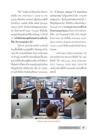 39เทคโนโลยีสื่อสารการศึกษา
	 “ชื่อ”โรงเรียน42ได้แรงบันดาลใจจาก
หนังสือ the Hitchhiker’s Guide to the
Galaxyหรือฉบับภาษาไทยว่าคู่มือท่องกาแล็คซี่
ฉบับนักโบก แต่งโดย ดักลัส อดัมส์ (Douglas
Adams,1979) เป็นนิยายไซไฟสุดแสนจะตลก
42 เป็นค�ำตอบที่ Deep Thought ซึ่งเป็นชื่อ
ของซูเปอร์คอมพิวเตอร์ใช้เวลาคิดอยู่7.5ล้านปี
ว่า“อะไรคือค�ำตอบสุดท้ายของค�ำถามเกี่ยวกับ
ชีวิต จักรวาลและทุกๆ สิ่ง” 
	 ในปี ค.ศ. 2013 นีล (คนที่ 2 จากซ้ายที่
สวมเสื้อเชิ้ตสีขาวและสูทสีด�ำ) เริ่มลงทุน 42 ใน
กรุงปารีส ประเทศฝรั่งเศส ด้วยการบริจาคเงิน
70 ล้านยูโร เขาคิดไว้ว่าเงินก่อตั้งเหล่านี้ควรจะ
สามารถให้โรงเรียนอยู่ได้อย่างน้อย10ปีหลังจาก
นั้นศิษย์เก่าทั้งหลายก็ควรจะสนับสนุนโรงเรียน
ให้อยู่ต่อไปได้ หนึ่งปีผ่านไป เมื่อ 42 ประสบ
ความส�ำเร็จดีมากจึงเกิดไอเดียของ“University
42” ที่ Silicon Valley ใกล้ Stanford
University ในรัฐแคลิฟอร์เนีย ประเทศ
สหรัฐอเมริกา ซึ่งเป็นแหล่งผลิตเทคโนโลยี IT
ที่ใหญ่ที่สุดของโลก ซึ่งได้รับการต้อนรับดีมาก
โดยเฉพาะจากภาคอุตสาหกรรมที่ขาด
โปรแกรมเมอร์รุนแรง ซึ่งเขาบริจาคเงินก่อ
ตั้งอีก 100 ล้านดอลล่าร์ ในปี 2014 ปัจจุบัน
โครงการแนว 42 เกิดขึ้นใน Romania, South
Africa,Ukraine,Bulgaria,theNetherlands,
Tunisia และก�ำลังคิดจะเปิดกันในอีกหลาย
ประเทศ
	 นวัตกรรมการเรียนการสอนของ 42
สามารถอธิบายขยายความว่าสิ่งใดที่ “ไม่” และ
สิ่งใดที่ “ใช่” (42.us.org, 2019; Anderson,
2017; Tweney, 2014; Walt, 2019) ซึ่ง
จะอธิบายส่วนที่ไม่มี ก่อนจะอธิบายส่วนที่มี ดัง
ต่อไปนี้
Picture credit: Escamilla (2017)
 
