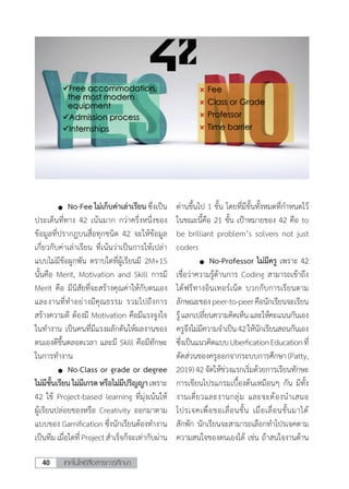 เทคโนโลยีสื่อสารการศึกษา40
	 	 No-Fee ไม่เก็บค่าเล่าเรียน ซึ่งเป็น
ประเด็นที่ทาง 42 เน้นมาก กว่าครึ่งหนึ่งของ
ข้อมูลที่ปรากฎบนสื่อทุกชนิด 42 จะให้ข้อมูล
เกี่ยวกับค่าเล่าเรียน ที่เน้นว่าเป็นการให้เปล่า
แบบไม่มีข้อผูกพัน ตราบใดที่ผู้เรียนมี 2M+1S
นั้นคือ Merit, Motivation and Skill การมี
Merit คือ มีนิสัยที่จะสร้างคุณค่าให้กับตนเอง
และงานที่ท�ำอย่างมีคุณธรรม รวมไปถึงการ
สร้างความดี ต้องมี Motivation คือมีแรงจูงใจ
ในท�ำงาน เป็นคนที่มีแรงผลักดันให้ผลงานของ
ตนเองดีขึ้นตลอดเวลา และมี Skill คือมีทักษะ
ในการท�ำงาน
	 	 No-Class or grade or degree
ไม่มีชั้นเรียนไม่มีเกรดหรือไม่มีปริญญาเพราะ
42 ใช้ Project-based learning ที่มุ่งเน้นให้
ผู้เรียนปล่อยของหรือ Creativity ออกมาตาม
แบบของ Gamification ซึ่งนักเรียนต้องท�ำงาน
เป็นทีม เมื่อใดที่ Project ส�ำเร็จก็จะเท่ากับผ่าน
ด่านขึ้นไป 1 ขั้น โดยที่มีขั้นทั้งหมดที่ก�ำหนดไว้
ในขณะนี้คือ 21 ขั้น เป้าหมายของ 42 คือ to
be brilliant problem’s solvers not just
coders
	 	 No-Professor ไม่มีครู เพราะ 42
เชื่อว่าความรู้ด้านการ Coding สามารถเข้าถึง
ได้ฟรีทางอินเทอร์เน็ต บวกกับการเรียนตาม
ลักษณะของpeer-to-peerคือนักเรียนจะเรียน
รู้แลกเปลี่ยนความคิดเห็นและให้คะแนนกันเอง
ครูจึงไม่มีความจ�ำเป็น42ให้นักเรียนสอนกันเอง
ซึ่งเป็นแนวคิดแบบUberficationEducationที่
ตัดส่วนของครูออกจากระบบการศึกษา (Patty,
2019)42จัดให้ช่วงแรกเริ่มด้วยการเรียนทักษะ
การเขียนโปรแกรมเบื้องต้นเหมือนๆ กัน มีทั้ง
งานเดี่ยวและงานกลุ่ม และจะต้องน�ำเสนอ
โปรเจคเพื่อขอเลื่อนขั้น เมื่อเลื่อนขั้นมาได้
สักพัก นักเรียนจะสามารถเลือกท�ำโปรเจคตาม
ความสนใจของตนเองได้ เช่น ถ้าสนใจงานด้าน
 