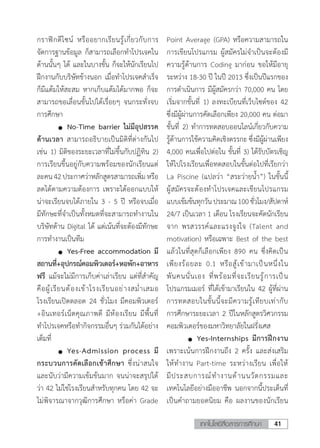 41เทคโนโลยีสื่อสารการศึกษา
กราฟิกดีไซน์ หรืออยากเรียนรู้เกี่ยวกับการ
จัดการฐานข้อมูล ก็สามารถเลือกท�ำโปรเจคใน
ด้านนั้นๆ ได้ และในบางขั้น ก็จะให้นักเรียนไป
ฝึกงานกับบริษัทข้างนอก เมื่อท�ำโปรเจคส�ำเร็จ
ก็มีแต้มให้สะสม หากเก็บแต้มได้มากพอ ก็จะ
สามารถขอเลื่อนขั้นไปได้เรื่อยๆ จนกระทั่งจบ
การศึกษา
	 	 No-Time barrier ไม่มีอุปสรรค
ด้านเวลา สามารถอธิบายเป็นมิติที่ต่างกันไป
เช่น 1) มิติของระยะเวลาที่ไม่ขึ้นกับปฏิทิน 2)
การเรียนขึ้นอยู่กับความพร้อมของนักเรียนแต่
ละคน42ประกาศว่าหลักสูตรสามารถเพิ่มหรือ
ลดได้ตามความต้องการ เพราะได้ออกแบบให้
น่าจะเรียนจบได้ภายใน 3 - 5 ปี หรือจบเมื่อ
มีทักษะที่จ�ำเป็นทั้งหมดที่จะสามารถท�ำงานใน
บริษัทด้าน Digital ได้ แต่เน้นที่จะต้องมีทักษะ
การท�ำงานเป็นทีม
	 	 Yes-Free accommodation มี
สถานที่+อุปกรณ์คอมพิวเตอร์+หอพัก+อาหาร
ฟรี แม้จะไม่มีการเก็บค่าเล่าเรียน แต่ที่ส�ำคัญ
คือผู้เรียนต้องเข้าโรงเรียนอย่างสม�่ำเสมอ
โรงเรียนเปิดตลอด 24 ชั่วโมง มีคอมพิวเตอร์
+อินเทอร์เน็ตคุณภาพดี มีห้องเรียน มีพื้นที่
ท�ำโปรเจคหรือท�ำกิจกรรมอื่นๆ ร่วมกันได้อย่าง
เต็มที่
	 	 Yes-Admission process มี
กระบวนการคัดเลือกเข้าศึกษา ซึ่งน่าสนใจ
และนับว่ามีความเข้มข้นมาก จนน่าจะสรุปได้
ว่า 42 ไม่ใช่โรงเรียนส�ำหรับทุกคน โดย 42 จะ
ไม่พิจารณาจากวุฒิการศึกษา หรือค่า Grade
Point Average (GPA) หรือความสามารถใน
การเขียนโปรแกรม ผู้สมัครไม่จ�ำเป็นจะต้องมี
ความรู้ด้านการ Coding มาก่อน ขอให้มีอายุ
ระหว่าง 18-30 ปี ในปี 2013 ซึ่งเป็นปีแรกของ
การด�ำเนินการ มีผู้สมัครกว่า 70,000 คน โดย
เริ่มจากขั้นที่ 1) ลงทะเบียนที่เว็บไซต์ของ 42
ซึ่งมีผู้ผ่านการคัดเลือกเพียง 20,000 คน ต่อมา
ขั้นที่ 2) ท�ำการทดสอบออนไลน์เกี่ยวกับความ
รู้ด้านการใช้ความคิดเชิงตรรกะ ซึ่งมีผู้ผ่านเพียง
4,000 คนเพื่อไปต่อใน ขั้นที่ 3) ได้รับบัตรเชิญ
ให้ไปโรงเรียนเพื่อทดสอบในขั้นต่อไปที่เรียกว่า
La Piscine (แปลว่า “สระว่ายน�้ำ”) ในขั้นนี้
ผู้สมัครจะต้องท�ำโปรเจคและเขียนโปรแกรม
แบบเข้มข้นทุกวันประมาณ100ชั่วโมง/สัปดาห์
24/7 เป็นเวลา 1 เดือน โรงเรียนจะคัดนักเรียน
จาก พรสวรรค์และแรงจูงใจ (Talent and
motivation) หรือเฉพาะ Best of the best
แล้วในที่สุดก็เลือกเพียง 890 คน ซึ่งคิดเป็น
เพียงร้อยละ 0.1 หรือสู้เข้ามาเป็นหนึ่งใน
พันคนนั่นเอง ที่พร้อมที่จะเรียนรู้การเป็น
โปรแกรมเมอร์ ที่ได้เข้ามาเรียนใน 42 ผู้ที่ผ่าน
การทดสอบในขั้นนี้จะมีความรู้เทียบเท่ากับ
การศึกษาระยะเวลา 2 ปีในหลักสูตรวิศวกรรม
คอมพิวเตอร์ของมหาวิทยาลัยในฝรั่งเศส
	 	 Yes-Internships มีการฝึกงาน
เพราะเน้นการฝึกงานถึง 2 ครั้ง และส่งเสริม
ให้ท�ำงาน Part-time ระหว่างเรียน เพื่อให้
มีประสบการณ์ท�ำงานด้านนวัตกรรมและ
เทคโนโลยีอย่างมืออาชีพ นอกจากนี้ประเด็นที่
เป็นค�ำถามยอดนิยม คือ ผลงานของนักเรียน
 