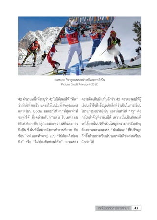 43เทคโนโลยีสื่อสารการศึกษา
42 จ�ำนวนหนึ่งที่ระบุว่า 42 ไม่ได้สอนให้ “คิด”
ว่าก�ำลังท�ำอะไร แต่จะให้ไปเริ่มที่ Keyboard
และเขียน Code ออกมาให้มากที่สุดเท่าที่
จะท�ำได้ ซึ่งคล้ายกับการเล่น ไบเอทลอน
(Biathlon-กีฬาลูกผสมระหว่างสกีและการ
ยิงปืน ซึ่งในที่นี้หมายถึงการท�ำงานที่ยาก ซับ
ซ้อน ใหม่ และท้าทาย) แบบ “ไม่ต้องเล็งก่อน
ยิง” หรือ “ไม่ต้องคิดก่อนโค้ด” การแสดง
Biathlon กีฬาลูกผสมระหว่างสกีและการยิงปืน
Picture Credit: Manzoni (2017)
ความคิดเห็นยังเสริมอีกว่า 42 ควรจะสอนให้ผู้
เรียนเข้าใจถึงข้อมูลเชิงลึกที่จ�ำเป็นในการเขียน
โปรแกรมอย่างยั่งยืน และนั่นท�ำให้ “ครู” คือ
กลไกส�ำคัญที่ขาดไม่ได้ เพราะนั่นเป็นทักษะที่
หาได้ยากในบริษัทส่วนใหญ่เพราะการCoding
ต้องการสมรรถนะแบบ“นักพัฒนา”ที่มีปรัชญา
ลึกซึ้งด้านการเขียนโปรแกรมไม่ใช่แค่คนเขียน
Code ได้
 