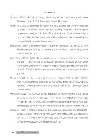 เทคโนโลยีสื่อสารการศึกษา44
บรรณานุกรม
42.us.org. (2019). 42 Silicon Valley: disrupting software engineering education.
Retrieved 28 April 2019, from https://www.42.us.org/
Anderson, J. (2017, September 4). École 42, a free, teacher-less university founded
by French billionaire Xavier Niel is schooling thousands of future-proof
programmers—Quartz.Retrieved28April2019,fromQuartzwebsite:https://
qz.com/1054412/a-french-billionaires-free-teacher-less-university-is-designing-
thousands-of-future-proof-employees/
Blackboard. (2019). Competency-Based Education. Retrieved 28 April 2019, from
Blackboard website: https://www.blackboard.com/competency-based-
education/index.html
Escamilla, J. (2017). École 42, la escuela sin profesores, sin libros y totalmente
gratuita — Observatorio de Innovación Educativa. Retrieved 28 April 2019,
from observatorio.tec.mx website: https://observatorio.tec.mx/edu-bits-
blog/2017/3/16/cole-42-la-escuela-sin-profesores-sin-libros-y-totalmente-
gratuita
Manzoni, C. (2017). EBU - Audience Figures at a Record High for 2017 Biathlon
World Championships. Retrieved 28 April 2019, from https://www.ebu.ch/
news/2017/02/audience-figures-at-a-record-high-for-2017-biathlon-world-
championships
Mitrofanoff, K. (2017). Ecole 42, l’ovni pédagogique de Xavier Niel et meilleure école
de code au monde - Challenges. Retrieved 28 April 2019, from Challenges.
fr website: https://www.challenges.fr/emploi/formation/ecole-42-l-ovni-
pedagogique-de-xavier-niel-et-meilleure-ecole-de-code-au-monde_448274
Óladóttir, H. (2014). UNESCO Education for Sustainable Development 2005-2014 -
Google Scholar. Retrieved 28 April 2019, from https://scholar.google.com/
scholar?oi=gsb95&q=UNESCO%20Education%20for%20Sustainable%20
Development%202005-2014&lookup=0&hl=en
 