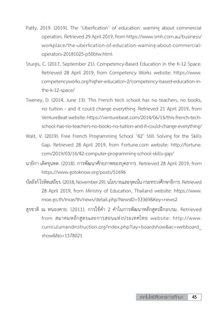 45เทคโนโลยีสื่อสารการศึกษา
Patty, 2019. (2019). The ‘Uberfication’ of education: warning about commercial
operators. Retrieved 29 April 2019, from https://www.smh.com.au/business/
workplace/the-uberfication-of-education-warning-about-commercial-
operators-20181025-p50btw.html
Sturgis, C. (2017, September 21). Competency-Based Education in the K-12 Space.
Retrieved 28 April 2019, from Competency Works website: https://www.
competencyworks.org/higher-education-2/competency-based-education-in-
the-k-12-space/
Tweney, D. (2014, June 13). This French tech school has no teachers, no books,
no tuition - and it could change everything. Retrieved 21 April 2019, from
VentureBeatwebsite:https://venturebeat.com/2014/06/13/this-french-tech-
school-has-no-teachers-no-books-no-tuition-and-it-could-change-everything/
Walt, V. (2019). Free French Programming School ‘42’ Still Solving for the Skills
Gap. Retrieved 28 April 2019, from Fortune.com website: http://fortune.
com/2019/03/16/42-computer-programming-school-skills-gap/
นายิกา เดิดขุนทด. (2018). การพัฒนาศักยภาพของบุคลากร. Retrieved 28 April 2019, from
https://www.gotoknow.org/posts/51696
บัลลังก์โรหิตเสถียร.(2018,November29).นโยบายและจุดเน้นกระทรวงศึกษาธิการ.Retrieved
28 April 2019, from Ministry of Education, Thailand website: https://www.
moe.go.th/moe/th/news/detail.php?NewsID=53369&Key=news2
สุรชาติ ณ หนองคาย. (2011). การใช้ค�ำ 2 ค�ำในการพัฒนาหลักสูตรฝึกอบรม. Retrieved
from สมาคมหลักสูตรและการสอนแห่งประเทศไทย website: http://www.
curriculumandinstruction.org/index.php?lay=boardshow&ac=webboard_
show&No=1378021
 