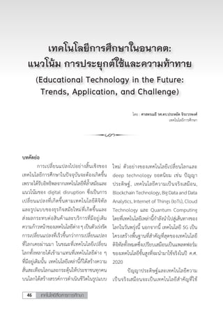 เทคโนโลยีสื่อสารการศึกษา46
โดย : ศาสตรเมธี รศ.ดร.ประหยัด จิระวรพงศ์
เทคโนโลยีการศึกษา
บทคัดย่อ
	 การเปลี่ยนแปลงไปอย่างสิ้นเชิงของ
เทคโนโลยีการศึกษาในปัจจุบันจะต้องเกิดขึ้น
เพราะได้รับอิทธิพลจากเทคโนโลยีที่ล�้ำสมัยและ
แนวโน้มของ digital disruption ซึ่งเป็นการ
เปลี่ยนแปลงที่เกิดขึ้นตามเทคโนโลยีดิจิทัล
และรูปแบบของธุรกิจสมัยใหม่ที่เกิดขึ้นและ
ส่งผลกระทบต่อสินค้าและบริการที่มีอยู่เดิม
ความก้าวหน้าของเทคโนโลยีต่างๆเป็นตัวเร่งรัด
การเปลี่ยนแปลงที่เร็วขึ้นกว่าการเปลี่ยนแปลง
ที่โลกเคยผ่านมา ในขณะที่เทคโนโลยีเปลี่ยน
โลกทั้งหลายได้เข้ามาแทนที่เทคโนโลยีต่าง ๆ
ที่มีอยู่เดิมนั้น เทคโนโลยีเหล่านี้ก็ได้สร้างความ
สั่นสะเทือนโลกและกระตุ้นให้ประชาชนทุกคน
บนโลกได้สร้างสรรค์การด�ำเนินชีวิตในรูปแบบ
เทคโนโลยีการศึกษาในอนาคต:
แนวโน้ม การประยุกต์ใช้และความท้าทาย
(Educational Technology in the Future:
Trends, Application, and Challenge)
ใหม่ ตัวอย่างของเทคโนโลยีเปลี่ยนโลกและ
deep technology ยอดนิยม เช่น ปัญญา
ประดิษฐ์, เทคโนโลยีความเป็นจริงเสมือน,
BlockchainTechnology,BigDataandData
Analytics, Internet of Things (IoTs), Cloud
Technology และ Quantum Computing
โดยที่เทคโนโลยีเหล่านี้ก�ำลังน�ำไปสู่เส้นทางของ
โลกในวันพรุ่งนี้ นอกจากนี้ เทคโนโลยี 5G เป็น
โครงสร้างพื้นฐานที่ส�ำคัญที่สุดของเทคโนโลยี
ดิจิทัลทั้งหมดซึ่งเปรียบเสมือนเป็นแพลตฟอร์ม
ของเทคโนโลยีขั้นสูงที่จะน�ำมาใช้จริงในปี ค.ศ.
2020
	 ปัญญาประดิษฐ์และเทคโนโลยีความ
เป็นจริงเสมือนจะเป็นเทคโนโลยีส�ำคัญที่ใช้
 