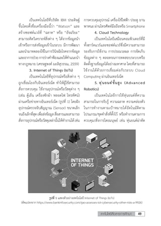 49เทคโนโลยีสื่อสารการศึกษา
	 เป็นเทคโนโลยีที่บริษัท IBM ประดิษฐ์
ขึ้นโดยตั้งชื่อเครื่องมือนี้ว่า “Watson” และ
สร้างซอฟต์แวร์ที่ “ฉลาด” หรือ “อัจฉริยะ”
สามารถคิดวิเคราะห์สิ่งต่าง ๆ ได้จากข้อมูลน�ำ
เข้าหรือการส่งข้อมูลเข้าในระบบ มีการพัฒนา
และน�ำมาทดลองใช้ในการวินิจฉัยโรคจากข้อมูล
และอาการป่วยการร่างค�ำฟ้องและให้ค�ำแนะน�ำ
ทางกฎหมาย (เศรษฐพงค์ มะลิสุวรรณ, 2559)
	 3.	Internet of Things (IoTs)
	 เป็นเทคโนโลยีที่อุปกรณ์หรือสิ่งต่าง ๆ
ถูกเชื่อมโยงกับอินเทอร์เน็ต ท�ำให้ผู้ใช้สามารถ
สั่งการควบคุม ใช้งานอุปกรณ์หรือวัสดุต่าง ๆ
(เช่น ตู้เย็น เครื่องซักผ้า หลอดไฟ โทรทัศน์)
ผ่านเครือข่ายทางอินเทอร์เน็ต (รูปที่ 1) โดยฝัง
อุปกรณ์ตรวจจับสัญญาณ (Sensor) ขนาดเล็ก
จนถึงเล็กที่สุดเพื่อส่งข้อมูลสื่อสารและสามารถ
สั่งการอุปกรณ์หรือวัสดุเหล่านั้นให้ท�ำงานได้เช่น
การควบคุมอุปกรณ์ เครื่องใช้ไฟฟ้า ประตู ยาน
พาหนะ ผ่านโทรศัพท์มือถือหรือ Smartphone
	 4.	Cloud Technology
	 เป็นเทคโนโลยีเสมือนคอมพิวเตอร์ที่มี
ทั้งฮาร์ดแวร์และซอฟต์แวร์ซึ่งมีความสามารถ
รองรับการใช้งาน การประมวลผล การจัดเก็บ
ข้อมูลต่าง ๆ ตลอดจนการทดสอบระบบหรือ
ติดตั้งฐานข้อมูลได้อย่างมหาศาล โดยที่สามารถ
ใช้งานได้ด้วยการเชื่อมต่อกับระบบ Cloud
Computing ผ่านอินเทอร์เน็ต
	 5.	หุ่นยนต์ขั้นสูง (Advanced
Robotics)
	 เป็นเทคโนโลยีการใช้หุ่นยนต์ที่ความ
สามารถในการรับรู้ ความฉลาด ความคล่องตัว
ในการท�ำงานตามเป้าหมายได้อัตโนมัติตาม
โปรแกรม/ชุดค�ำสั่งที่ตั้งไว้ หรือท�ำงานตามการ
ควบคุม/สั่งการโดยมนุษย์ เช่น หุ่นยนต์ผ่าตัด
รูปที่ 1 แสดงตัวอย่างเทคโนโลยี Internet of Things (IoTs)
(ดัดแปลงจาก https://www.bankinfosecurity.com/gao-assesses-iot-cybersecurity-other-risks-a-9926)
 