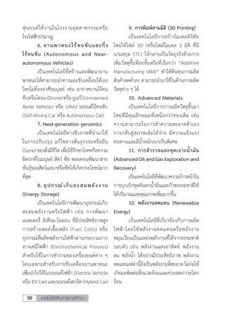 เทคโนโลยีสื่อสารการศึกษา50
หุ่นยนต์ใช้งานในโรงงานอุตสาหกรรมหรือ
โรงไฟฟ้าปรมาณู
	 6.	ยานพาหนะไร้คนขับและกึ่ง
ไร้คนขับ (Autonomous and Near-
autonomous Vehicles)
	 เป็นเทคโนโลยีที่สร้างและพัฒนายาน
พาหนะให้สามารถน�ำทางและขับเคลื่อนได้เอง
โดยไม่ต้องอาศัยมนุษย์ เช่น อากาศยานไร้คน
ขับหรือโดรน(Drone)หรือยูเอวี(Unmanned
Aerial Vehicles หรือ UAVs) รถยนต์ไร้คนขับ
(Self-driving Car หรือ Autonomous Car)
	 7. Next-generation genomics
	 เป็นเทคโนโลยีทางชีวภาพที่น�ำมาใช้
ในการปรับปรุง แก้ไขทางพันธุกรรมหรือยีน
(Gene)ของสิ่งมีชีวิตเพื่อใช้รักษาโรคหรือความ
ผิดปกติในมนุษย์ สัตว์ พืช ตลอดจนพัฒนาสาย
พันธุ์ของสัตว์และ/หรือพืชให้เกิดประโยชน์มาก
ที่สุด
	 8.	อุปกรณ์เก็บสะสมพลังงาน
(Energy Storage)
	 เป็นเทคโนโลยีการพัฒนาอุปกรณ์เก็บ
สะสมพลังงานหรือไฟฟ้า เช่น การพัฒนา
แบตเตอรี่ ลิเทียม-ไอออน ที่มีประสิทธิภาพสูง
การสร้างเซลล์เชื้อเพลิง (Fuel Cells) หรือ
อุปกรณ์ที่ผลิตพลังงานไฟฟ้าผ่านกระบวนการ
ทางเคมีไฟฟ้า (Electrochemical Process)
ส�ำหรับใช้ในการท�ำงานของเครื่องยนต์ต่าง ๆ
โดยเฉพาะส�ำหรับการขับเคลื่อนยานพาหนะ
เพื่อน�ำไปใช้ในรถยนต์ไฟฟ้า (Electric Vehicle
หรือ EV Car) และรถยนต์ไฮบริด (Hybrid Car)
	 9.	การพิมพ์สามมิติ (3D Printing)
	 เป็นเทคโนโลยีการสร้างโมเดลดิจิทัล
โดยใช้ไฟล์ 3D (หรือไฟล์โมเดล 3 มิติ ที่มี
นามสกุล STL) ให้กลายเป็นวัตถุจริงด้วยการ
เพิ่มวัสดุขึ้นทีละชั้นหรือที่เรียกว่า “Additive
Manufacturing (AM)” ท�ำให้ต้นทุนการผลิต
สินค้าลดต�่ำลง สามารถน�ำมาใช้ในด้านการผลิต
วัสดุต่าง ๆ ได้
	 10.	Advanced Materials
	 เป็นเทคโนโลยีการการผลิตวัสดุขึ้นมา
ใหม่ที่มีคุณลักษณะที่เหนือกว่าของเดิม เช่น
ความสามารถในการท�ำความสะอาดตัวเอง
การกลับสู่สภาพเดิมได้ง่าย มีความแข็งแรง
ทนทานและมีน�้ำหนักเบาเป็นพิเศษ
	 11.	การส�ำรวจและขุดเจาะน�้ำมัน
(AdvancedOilandGasExplorationand
Recovery)
	 เป็นเทคโนโลยีที่พัฒนาความก้าวหน้าใน
การบุกเบิกขุดค้นหาน�้ำมันและก๊าซธรรมชาติให้
ได้ปริมาณและคุณภาพเพิ่มมากขึ้น
	 12.	พลังงานทดแทน (Renewable
Energy)
	 เป็นเทคโนโลยีที่เกี่ยวข้องกับการผลิต
ไฟฟ้าโดยใช้พลังงานทดแทนหรือพลังงาน
หมุนเวียนเป็นแหล่งพลังงานที่ได้จากธรรมชาติ
รอบตัว เช่น พลังงานแสงอาทิตย์ พลังงาน
ลม พลังน�้ำ ได้อย่างมีประสิทธิภาพ พลังงาน
ทดแทนเหล่านี้ยังเป็นพลังงานที่สะอาดไม่ก่อให้
เกิดมลพิษต่อสิ่งแวดล้อมและช่วยลดภาวะโลก
ร้อน
 