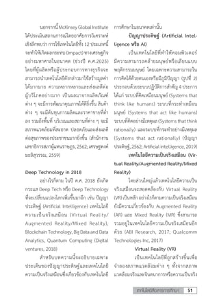 51เทคโนโลยีสื่อสารการศึกษา
	 นอกจากนี้McKinseyGlobalInstitute
ได้ประเมินสถานการณ์โดยอาศัยการวิเคราะห์
เชิงลึกพบว่า การใช้เทคโนโลยีทั้ง 12 ประเภทนี้
จะท�ำให้เกิดผลกระทบ (Impact) ทางเศรษฐกิจ
อย่างมหาศาลในอนาคต (ช่วงปี ค.ศ.2025)
โดยที่ผู้ผลิตหรือผู้ประกอบการทางธุรกิจจะ
สามารถน�ำเทคโนโลยีดังกล่าวมาใช้สร้างมูลค่า
ได้มากมาย ความหลากหลายและส่งผลดีต่อ
ผู้บริโภคอย่างมาก เป็นผลมาจากผลิตภัณฑ์
ต่าง ๆ จะมีการพัฒนาคุณภาพให้ดียิ่งขึ้น สินค้า
ต่าง ๆ จะมีต้นทุนการผลิตและราคาขายที่ต�่ำ
ลง รวมถึงพื้นที่ บริเวณและสถานที่ต่าง ๆ จะมี
สภาพแวดล้อมที่สะอาด ปลอดภัยและส่งผลดี
ต่อสุขภาพของประชาชนมากยิ่งขึ้น (ส�ำนักงาน
เลขาธิการสภาผู้แทนราษฎร,2562;เศรษฐพงค์
มะลิสุวรรณ, 2559)
Deep Technology in 2018
	 อย่างไรก็ตาม ในปี ค.ศ. 2018 ยังเกิด
กระแส Deep Tech หรือ Deep Technology
ที่จะเปลี่ยนแปลงโลกเพิ่มขึ้นมาอีก เช่น ปัญญา
ประดิษฐ์ (Artificial Intelligence) เทคโนโลยี
ความเป็นจริงเสมือน (Virtual Reality/
Augmented Reality/Mixed Reality),
BlockchainTechnology,BigDataandData
Analytics, Quantum Computing (Digital
ventures, 2018)
	 ส�ำหรับบทความนี้จะอธิบายเฉพาะ
ประเด็นของปัญญาประดิษฐ์และเทคโนโลยี
ความเป็นจริงเสมือนซึ่งเกี่ยวข้องกับเทคโนโลยี
การศึกษาในอนาคตเท่านั้น
	 ปัญญาประดิษฐ์ (Artificial Intel-
ligence หรือ AI)
	 เป็นเทคโนโลยีที่ท�ำให้คอมพิวเตอร์
มีความสามารถคล้ายมนุษย์หรือเลียนแบบ
พฤติกรรมมนุษย์ โดยเฉพาะความสามารถใน
การคิดได้ด้วยตนเองหรือมีภูมิปัญญา (รูปที่ 2)
ประกอบด้วยระบบปฏิบัติการส�ำคัญ 4 ประการ
ได้แก่ ระบบที่คิดเหมือนมนุษย์ (Systems that
think like humans) ระบบที่กระท�ำเหมือน
มนุษย์ (Systems that act like humans)
ระบบที่คิดอย่างมีเหตุผล(Systemsthatthink
rationally) และระบบที่กระท�ำอย่างมีเหตุผล
(Systems that act rationally) (ปัญญา
ประดิษฐ์,2562;Artificialintelligence,2019)
	 เทคโนโลยีความเป็นจริงเสมือน (Vir-
tual Reality/Augmented Reality/Mixed
Reality)
	 โดยส่วนใหญ่แล้วเทคโนโลยีความเป็น
จริงเสมือนจะสอดคล้องกับ Virtual Reality
(VR)เป็นหลักอย่างไรก็ตามความเป็นจริงเสมือน
ยังมีความเกี่ยวข้องกับ Augmented Reality
(AR) และ Mixed Reality (MR) ซึ่งสามารถ
รวมอยู่ในเทคโนโลยีความเป็นจริงเสมือนอีก
ด้วย (ABI Research, 2017; Qualcomm
Technologies Inc, 2017)
	 	 Virtual Reality (VR)
	 	 เป็นเทคโนโลยีที่ถูกสร้างขึ้นเพื่อ
จ�ำลองสภาพแวดล้อมต่าง ๆ ทั้งจากสภาพ
แวดล้อมจริงและจินตนาการหรือความเป็นจริง
 