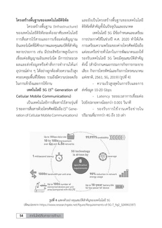 เทคโนโลยีสื่อสารการศึกษา54
โครงสร้างพื้นฐานของเทคโนโลยีดิจิทัล
	 โครงสร้างพื้นฐาน (Infrastructure)
ของเทคโนโลยีดิจิทัลจะต้องอาศัยเทคโนโลยี
การสื่อสารไร้สายและการเชื่อมต่อสัญญาณ
อินเทอร์เน็ตที่มีศักยภาพและคุณสมบัติที่ส�ำคัญ
หลายประการ เช่น มีประสิทธิภาพสูงในการ
เชื่อมต่อสัญญาณอินเทอร์เน็ต มีการประมวล
ผลและส่งข้อมูลหรือค�ำสั่งการท�ำงานให้แก่
อุปกรณ์ต่าง ๆ ได้อย่างถูกต้องด้วยความเร็วสูง
ครอบคลุมพื้นที่ใช้สอย รวมถึงมีความปลอดภัย
ในการเข้าถึงและการใช้งาน
	 เทคโนโลยี 5G (5th
Generation of
Cellular Mobile Communications)
	 เป็นเทคโนโลยีการสื่อสารไร้สายรุ่นที่
5ของการสื่อสารด้วยโทรศัพท์มือถือ(5th
Gene-
rationofCellularMobileCommunications)
และยังเป็นโครงสร้างพื้นฐานของเทคโนโลยี
ดิจิทัลที่ส�ำคัญทั้งในปัจจุบันและอนาคต
	 เทคโนโลยี 5G มีข้อก�ำหนดและเตรียม
การประกาศใช้ในช่วงปี ค.ศ. 2020 ท�ำให้เกิด
การเตรียมความพร้อมของค่ายโทรศัพท์มือถือ
แต่ละเครือข่ายทั่วโลกในการพัฒนาตนเองให้
รองรับเทคโนโลยี 5G โดยมีคุณสมบัติส�ำคัญ
ดังนี้ (ส�ำนักงานคณะกรรมการกิจการกระจาย
เสียง กิจการโทรทัศน์และกิจการโทรคมนาคม
แห่งชาติ, 2561; 5G, 2019) (รูปที่ 4)
	 -	 ความเร็วสูงสุดในการรับและการ
ส่งข้อมูล 10-20 Gbps
	 -	 Latency ระยะเวลาการเชื่อมต่อ
ไปยังปลายทางน้อยกว่า 0.001 วินาที
	 -	 รองรับการใช้งานเครือข่ายใน
ปริมาณที่มากกว่า 4G ถึง 10 เท่า
รูปที่ 4 แสดงตัวอย่างคุณสมบัติส�ำคัญของเทคโนโลยี 5G
(ดัดแปลงจาก https://www.researchgate.net/figure/Requirements-of-5G-7_fig2_324941597)
 