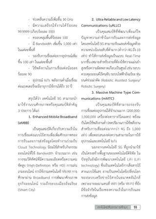 55เทคโนโลยีสื่อสารการศึกษา
	 -	 ช่วงคลื่นความถี่เพิ่มขึ้น 30 GHz
	 -	 มีความเสถียรใช้งานได้ร้อยละ
99.9999 (เกือบร้อยละ 100)
	 -	 ครอบคลุมพื้นที่ร้อยละ 100
	 -	 มี Bandwidth เพิ่มขึ้น 1,000 เท่า
ในแต่ละพื้นที่
	 -	 รองรับการเชื่อมต่อจากอุปกรณ์เพิ่ม
ขึ้น 100 เท่า ในแต่ละพื้นที่
	 -	 ใช้พลังงานในการเชื่อมต่อน้อยลง
ร้อยละ 90
	 -	 อุปกรณ์ IoTs พลังงานต�่ำเมื่อเชื่อม
ต่อแบตเตอรี่จะมีอายุการใช้งานได้ถึง 10 ปี
	 สรุปได้ว่า เทคโนโลยี 5G สามารถน�ำ
มาใช้งานบนศักยภาพหรือคุณสมบัติส�ำคัญ
3 ประการ ได้แก่
	 1.	EnhancedMobileBroadband
(eMBB)
	 	 เป็นคุณสมบัติเกี่ยวกับความเร็วใน
การเชื่อมต่อแบบไร้สายเพื่อเพิ่มศักยภาพของ
การรับและการส่งข้อมูลโดยท�ำงานร่วมกับ
Cloud Technology นิยมใช้ส�ำหรับกิจกรรม
ออนไลน์ที่ใช้ Bandwidth จ�ำนวนมาก เช่น
การชมวีดิทัศน์ที่มีความละเอียดหรือความคม
ชัดสูง (High-Definition หรือ HD) การเล่น
เกมออนไลน์ การใช้งานเทคโนโลยี VR/AR การ
ศึกษาผ่าน Broadband การพัฒนาศักยภาพ
ธุรกิจออนไลน์ รวมถึงระบบเมืองอัจฉริยะ
(Smart City)
	 2.	Ultra-ReliableandLowLatency
Communications (uRLLC)
	 	 เป็นคุณสมบัติที่พัฒนาเพื่อแก้ไข
ปัญหาความล่าช้าในการรับและการส่งข้อมูล
โดยเทคโนโลยี 5Gสามารถรับและส่งข้อมูลด้วย
ความหน่วงในระดับที่ต�่ำมาก (ต�่ำกว่า 4G ถึง 10
เท่า) ท�ำให้การส่งข้อมูลเป็นแบบ Real-Time
มากขึ้นเหมาะส�ำหรับงานที่ต้องใช้ความแม่นย�ำ
สูงหรือความผิดพลาดเกือบเป็นศูนย์ เช่น ระบบ
ควบคุมรถยนต์ไร้คนขับระบบไฟฟ้าอัจฉริยะหุ่น
ยนต์ช่วยผ่าตัด (Robotic Assisted Surgery/
Robotic Surgery)
	 3.	Massive Machine Type Com-
munications (mMTC)
	 	 เป็นคุณสมบัติที่สามารถรองรับ
การเชื่อมต่ออุปกรณ์ได้จ�ำนวนมาก (200,000-
1,000,000 เครื่องต่อตารางกิโลเมตร) พร้อม
กันโดยใช้พลังงานต�่ำ (ลดปริมาณการใช้พลังงาน
ส�ำหรับการเชื่อมต่อมากกว่า 4G ถึง 1,000
เท่า) เพื่อตอบสนองต่อความสามารถในการใช้
อุปกรณ์และเทคโนโลยี IoTs
	 นอกจากเทคโนโลยี 5G ที่ถูกน�ำมาใช้
เป็นโครงสร้างพื้นฐานของเทคโนโลยีดิจิทัล ใน
ปัจจุบันยังมีการพัฒนาเทคโนโลยี LiFi (LiFi
technology) ซึ่งเป็นเทคโนโลยีการสื่อสารไร้
สายแบบใช้แสง อาจเป็นเทคโนโลยีเปลี่ยนโลก
ของระบบเครือข่ายไร้สายในอนาคตอันใกล้
เพราะอาจจะมาแทนที่ WiFi (หรือ Wi-Fi) ที่ยัง
มีข้อจ�ำกัดในเรื่องของความเร็วในการรับและ
การส่งข้อมูล
 