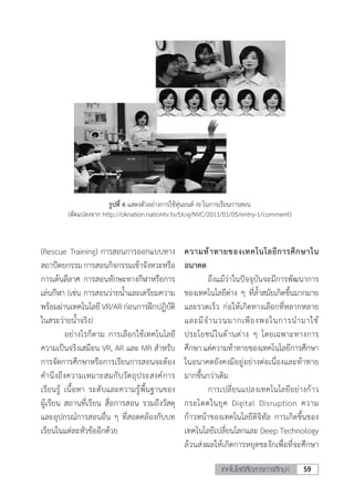 59เทคโนโลยีสื่อสารการศึกษา
(Rescue Training) การสอนการออกแบบทาง
สถาปัตยกรรมการสอนกิจกรรมเข้าจังหวะหรือ
การเต้นลีลาศ การสอนทักษะทางกีฬาหรือการ
เล่นกีฬา (เช่น การสอนว่ายน�้ำและเตรียมความ
พร้อมผ่านเทคโนโลยีVR/ARก่อนการฝึกปฏิบัติ
ในสระว่ายน�้ำจริง)
	 อย่างไรก็ตาม การเลือกใช้เทคโนโลยี
ความเป็นจริงเสมือน VR, AR และ MR ส�ำหรับ
การจัดการศึกษาหรือการเรียนการสอนจะต้อง
ค�ำนึงถึงความเหมาะสมกับวัตถุประสงค์การ
เรียนรู้ เนื้อหา ระดับและความรู้พื้นฐานของ
ผู้เรียน สถานที่เรียน สื่อการสอน รวมถึงวัสดุ
และอุปกรณ์การสอนอื่น ๆ ที่สอดคล้องกับบท
เรียนในแต่ละหัวข้ออีกด้วย
ความท้าทายของเทคโนโลยีการศึกษาใน
อนาคต
	 ถึงแม้ว่าในปัจจุบันจะมีการพัฒนาการ
ของเทคโนโลยีต่าง ๆ ที่ล�้ำสมัยเกิดขึ้นมากมาย
และรวดเร็ว ก่อให้เกิดทางเลือกที่หลากหลาย
และมีจ�ำนวนมากเพียงพอในการน�ำมาใช้
ประโยชน์ในด้านต่าง ๆ โดยเฉพาะทางการ
ศึกษาแต่ความท้าทายของเทคโนโลยีการศึกษา
ในอนาคตยังคงมีอยู่อย่างต่อเนื่องและท้าทาย
มากขึ้นกว่าเดิม
	 การเปลี่ยนแปลงเทคโนโลยีอย่างก้าว
กระโดดในยุค Digital Disruption ความ
ก้าวหน้าของเทคโนโลยีดิจิทัล การเกิดขึ้นของ
เทคโนโลยีเปลี่ยนโลกและ Deep Technology
ล้วนส่งผลให้เกิดการหยุดชะงักเพื่อที่จะศึกษา
รูปที่ 6 แสดงตัวอย่างการใช้หุ่นยนต์ AI ในการเรียนการสอน
(ดัดแปลงจาก http://oknation.nationtv.tv/blog/NVC/2011/01/05/entry-1/comment)
 